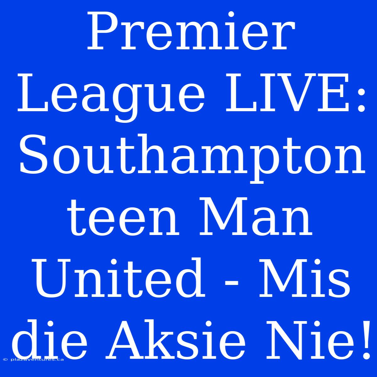 Premier League LIVE: Southampton Teen Man United - Mis Die Aksie Nie!