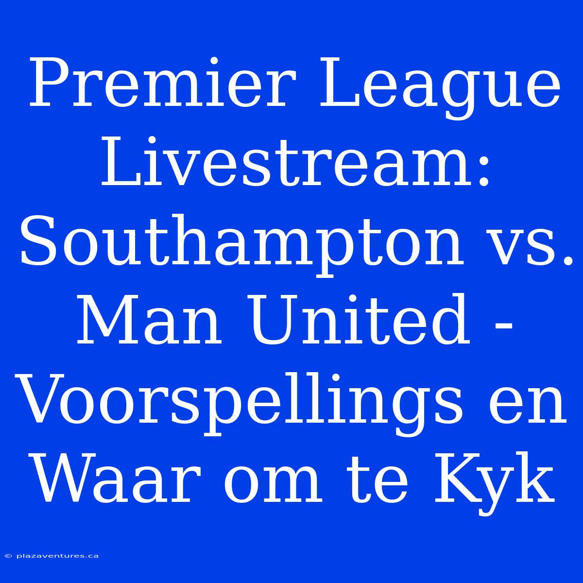 Premier League Livestream: Southampton Vs. Man United - Voorspellings En Waar Om Te Kyk