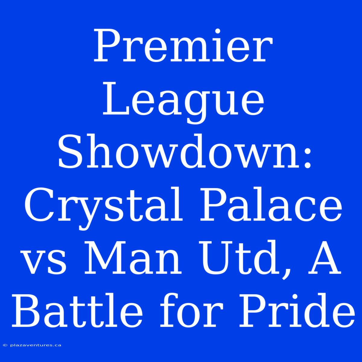 Premier League Showdown: Crystal Palace Vs Man Utd, A Battle For Pride