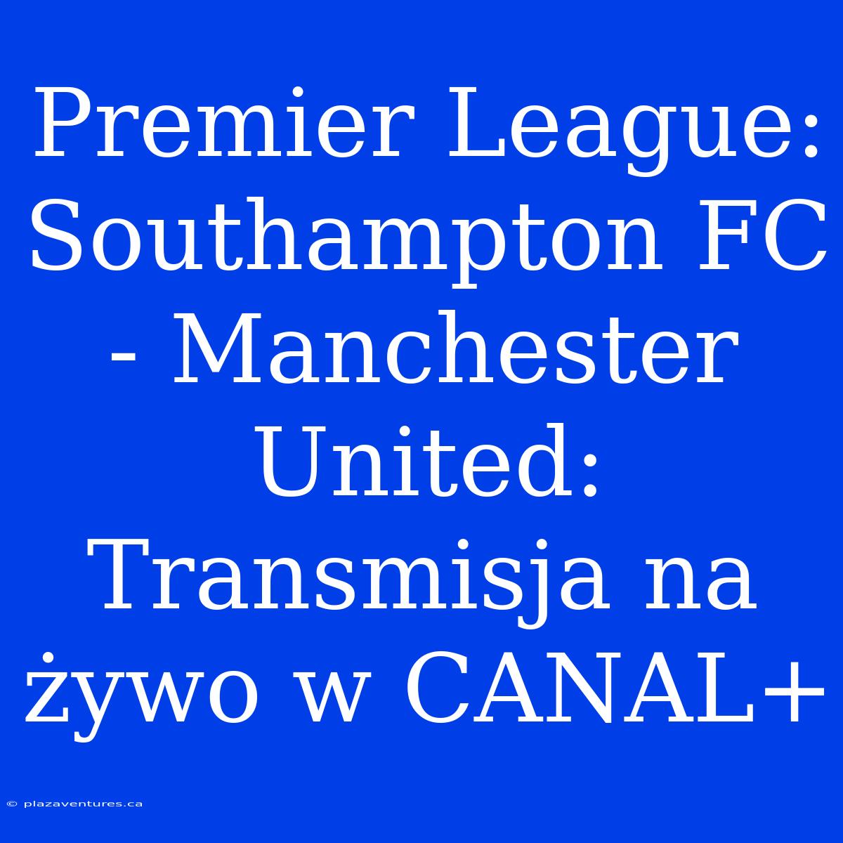 Premier League: Southampton FC - Manchester United: Transmisja Na Żywo W CANAL+