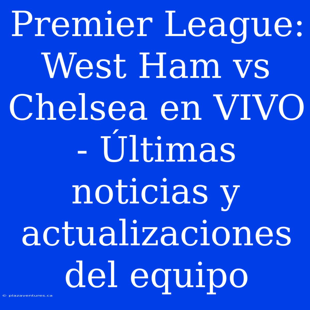 Premier League: West Ham Vs Chelsea En VIVO - Últimas Noticias Y Actualizaciones Del Equipo