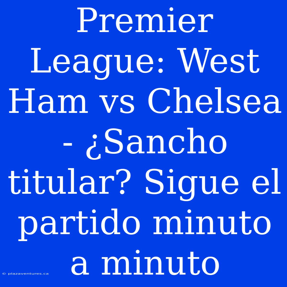 Premier League: West Ham Vs Chelsea - ¿Sancho Titular? Sigue El Partido Minuto A Minuto