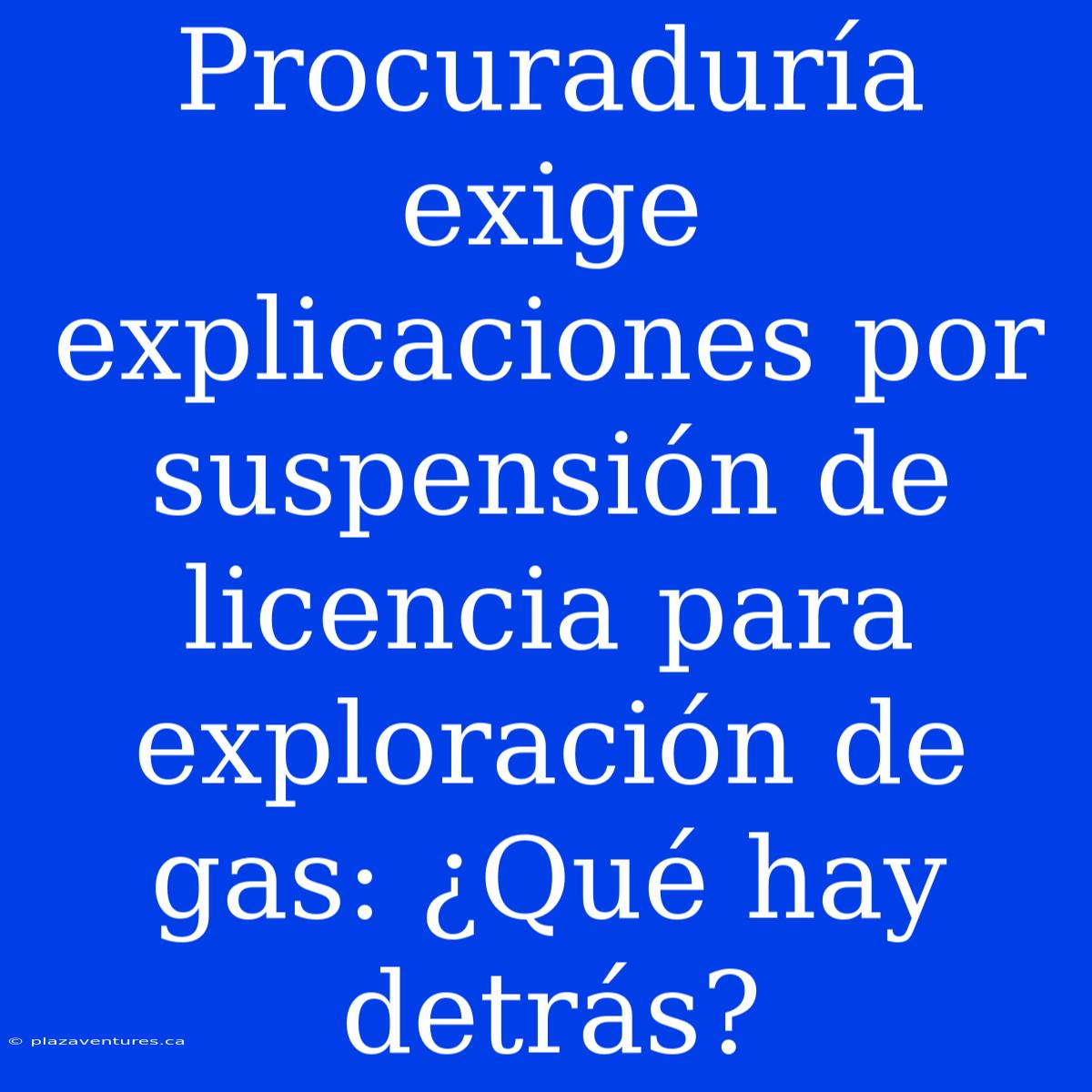 Procuraduría Exige Explicaciones Por Suspensión De Licencia Para Exploración De Gas: ¿Qué Hay Detrás?