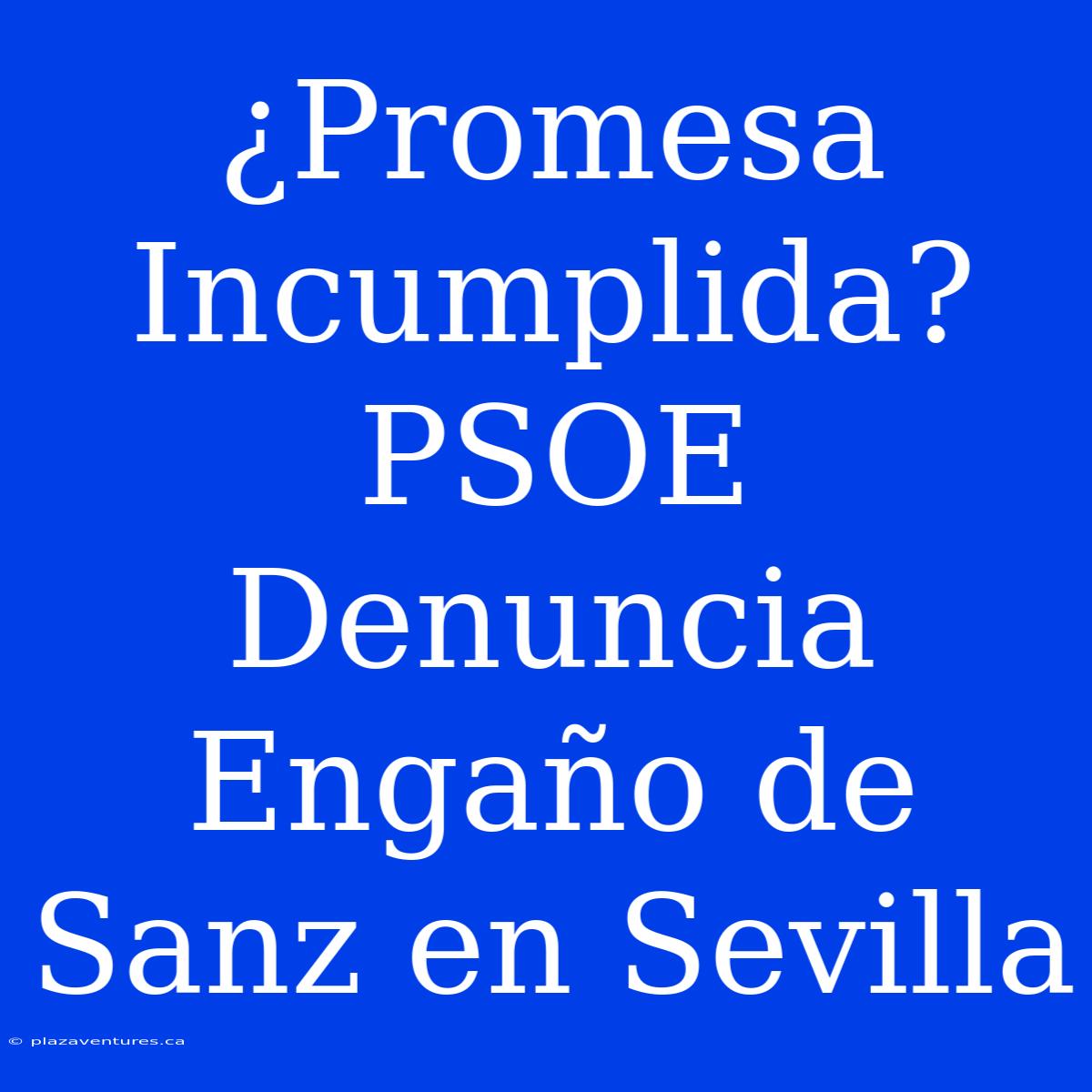 ¿Promesa Incumplida? PSOE Denuncia Engaño De Sanz En Sevilla