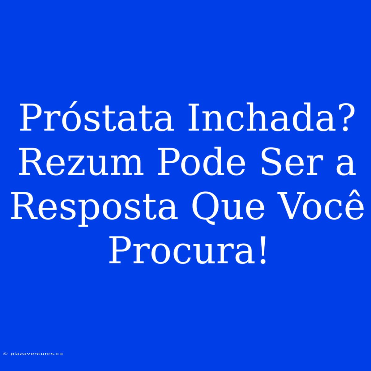 Próstata Inchada? Rezum Pode Ser A Resposta Que Você Procura!