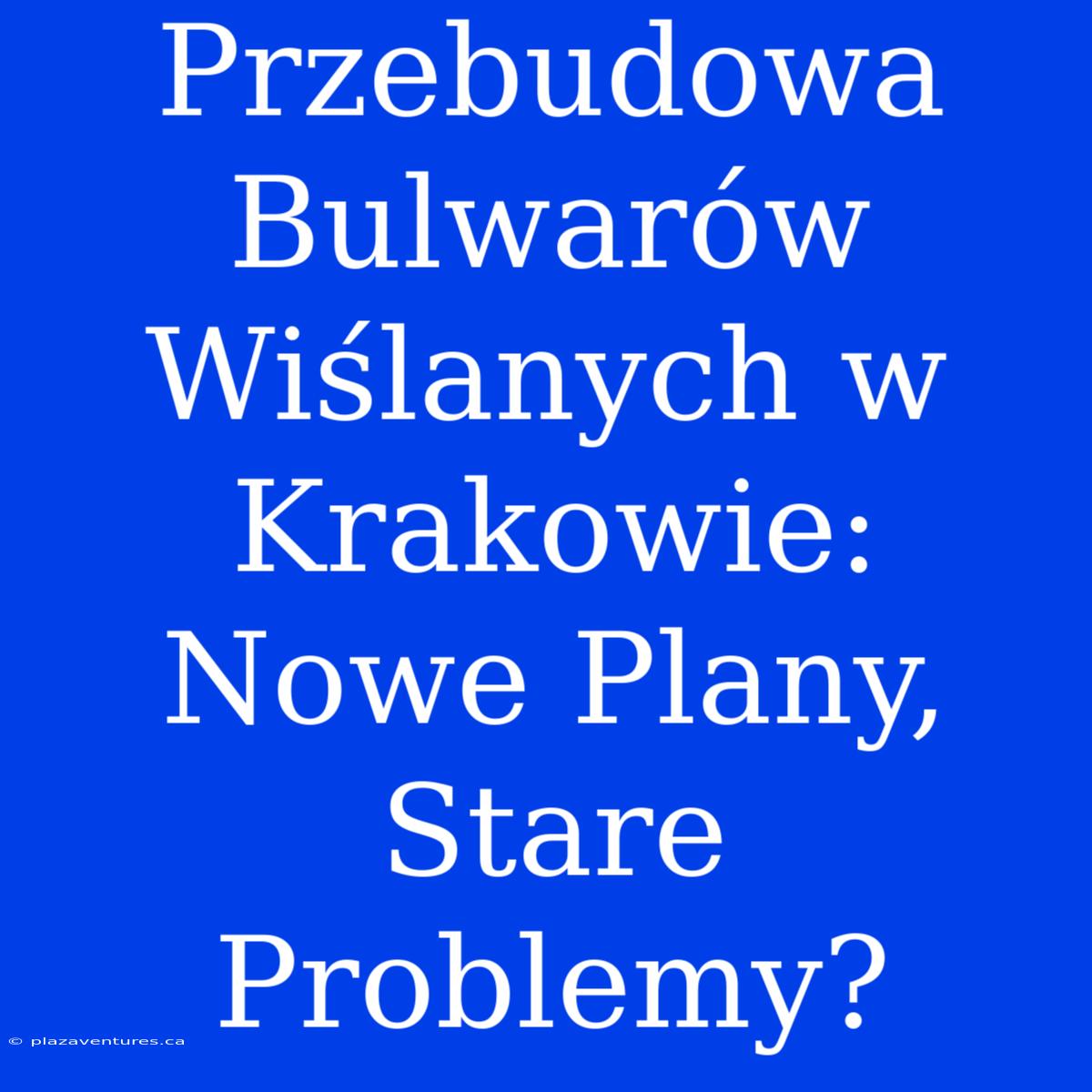 Przebudowa Bulwarów Wiślanych W Krakowie: Nowe Plany, Stare Problemy?