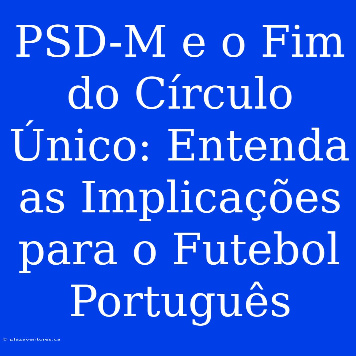 PSD-M E O Fim Do Círculo Único: Entenda As Implicações Para O Futebol Português