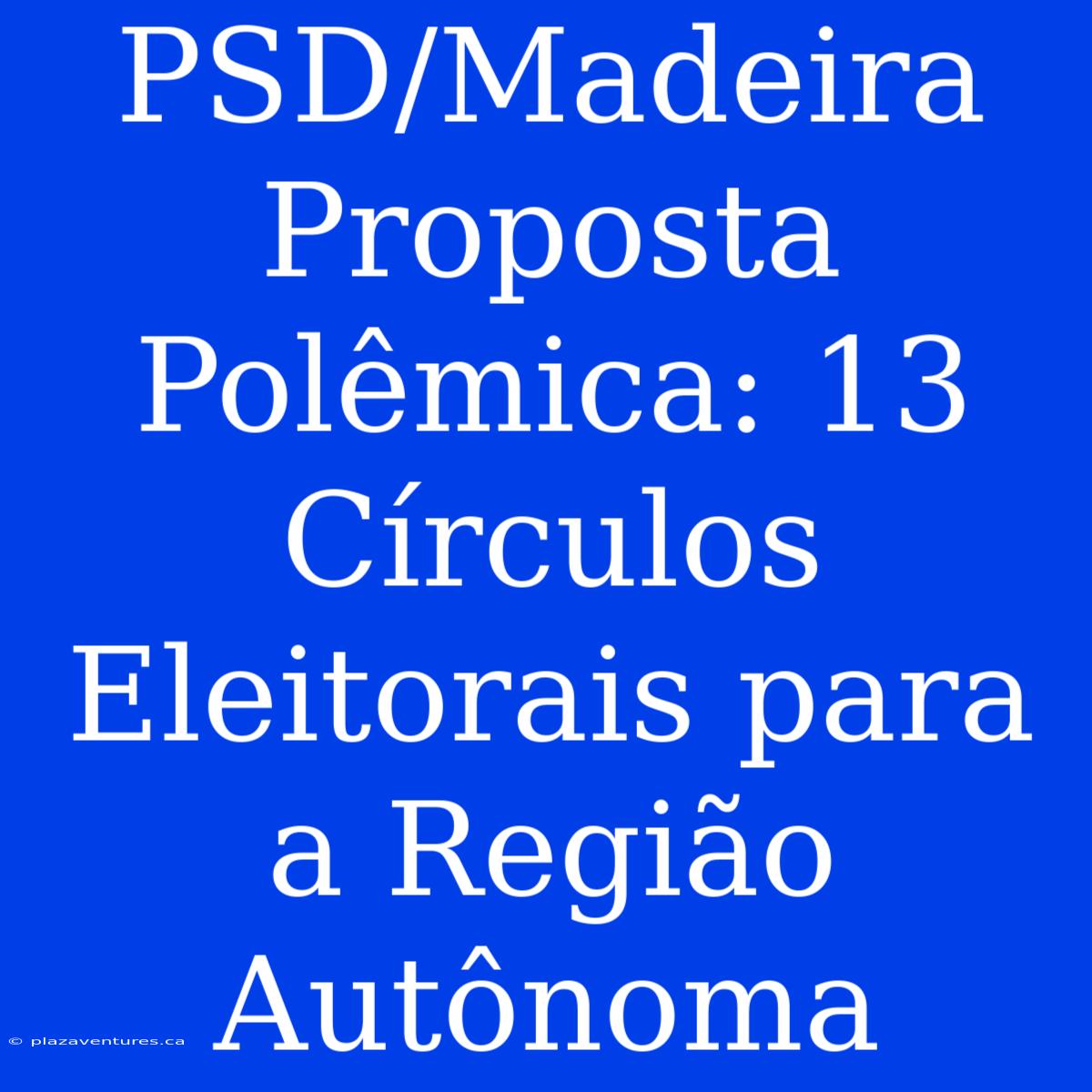 PSD/Madeira Proposta Polêmica: 13 Círculos Eleitorais Para A Região Autônoma