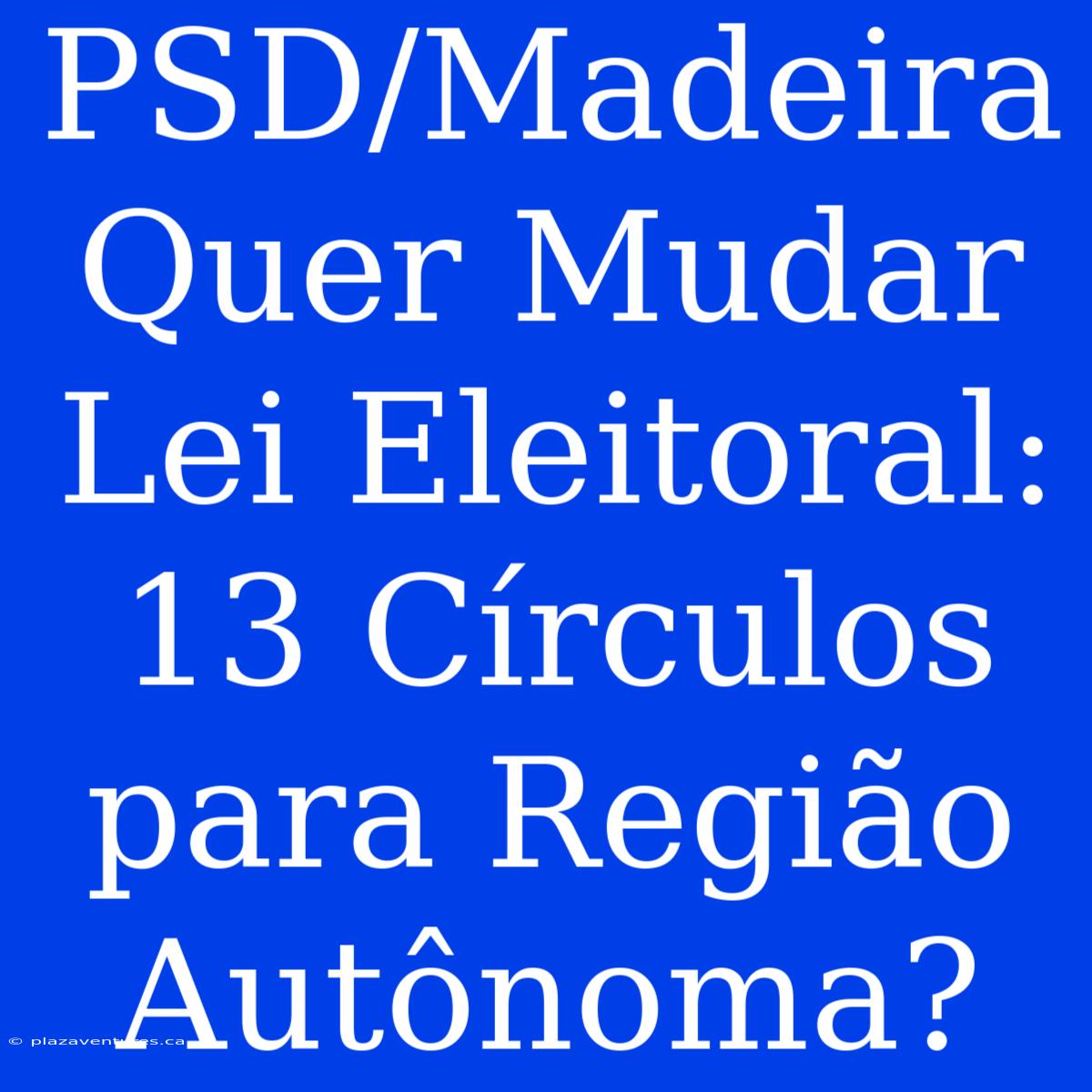 PSD/Madeira Quer Mudar Lei Eleitoral: 13 Círculos Para Região Autônoma?