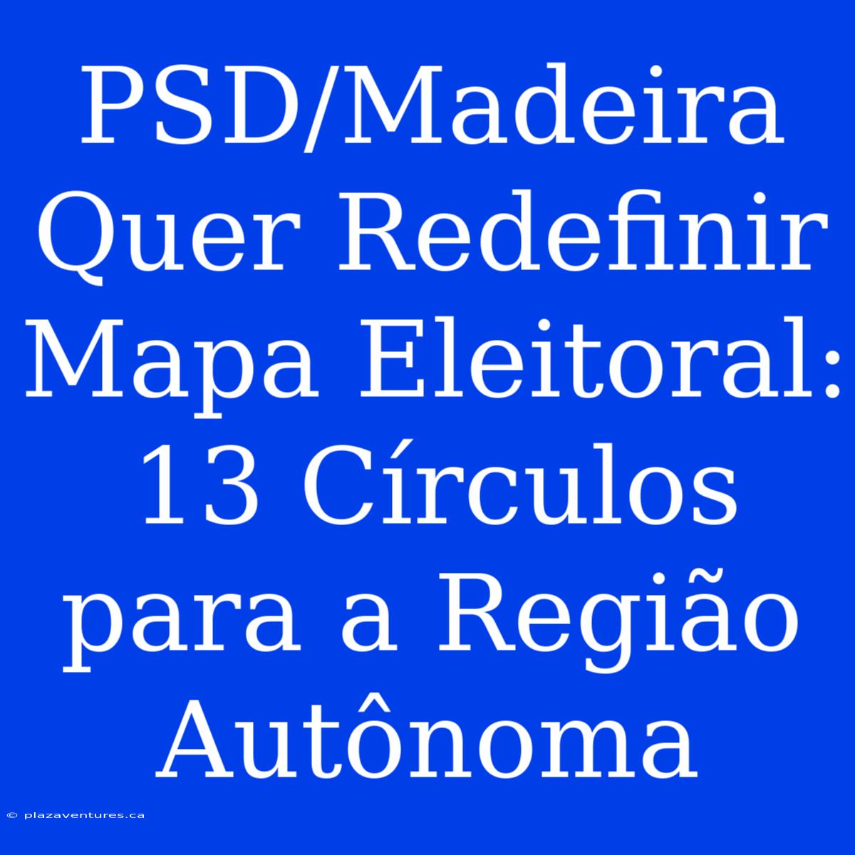 PSD/Madeira Quer Redefinir Mapa Eleitoral: 13 Círculos Para A Região Autônoma