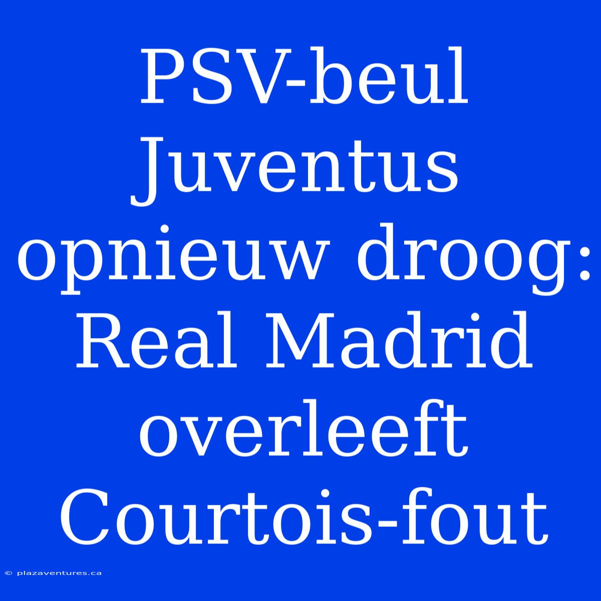 PSV-beul Juventus Opnieuw Droog: Real Madrid Overleeft Courtois-fout