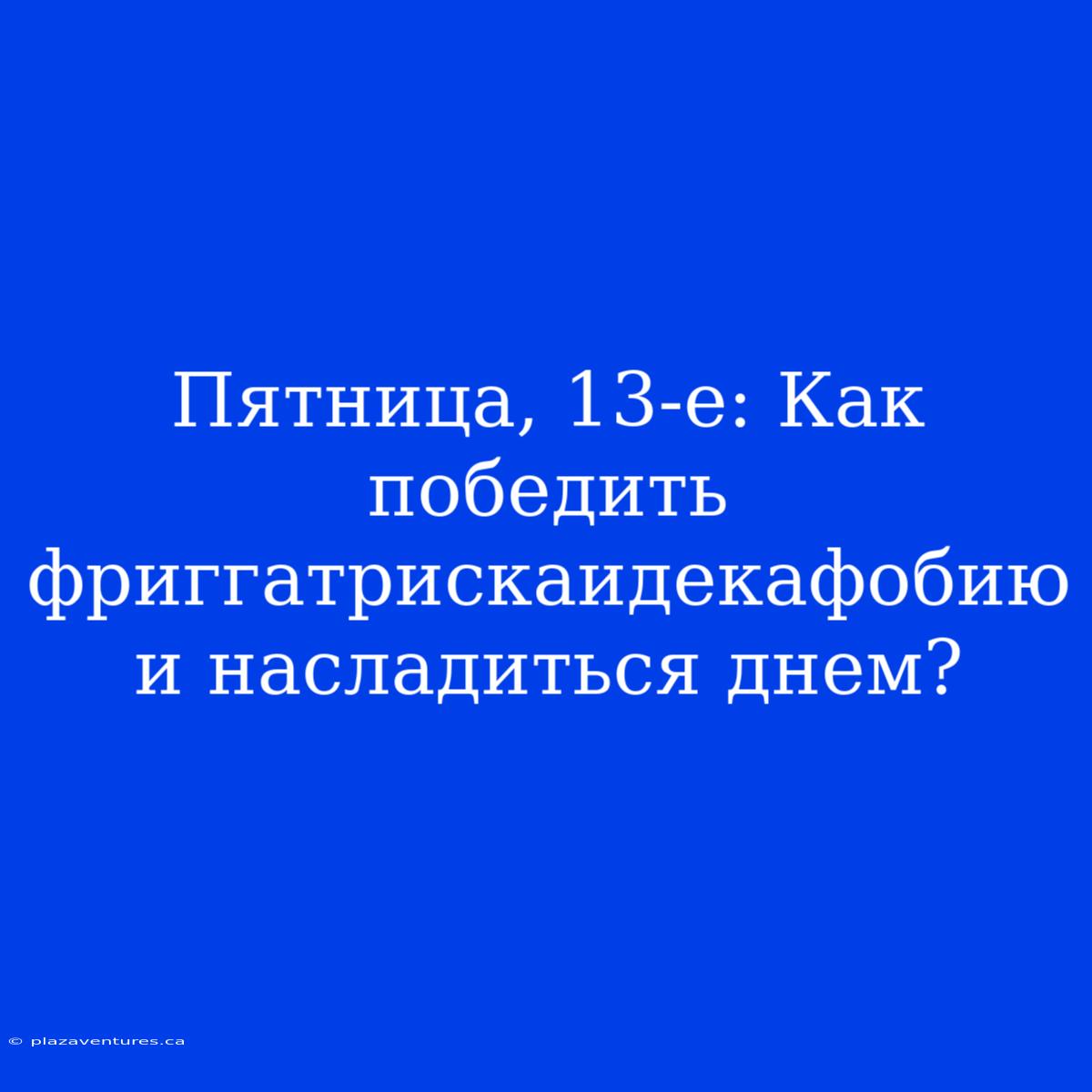 Пятница, 13-е: Как Победить Фриггатрискаидекафобию И Насладиться Днем?