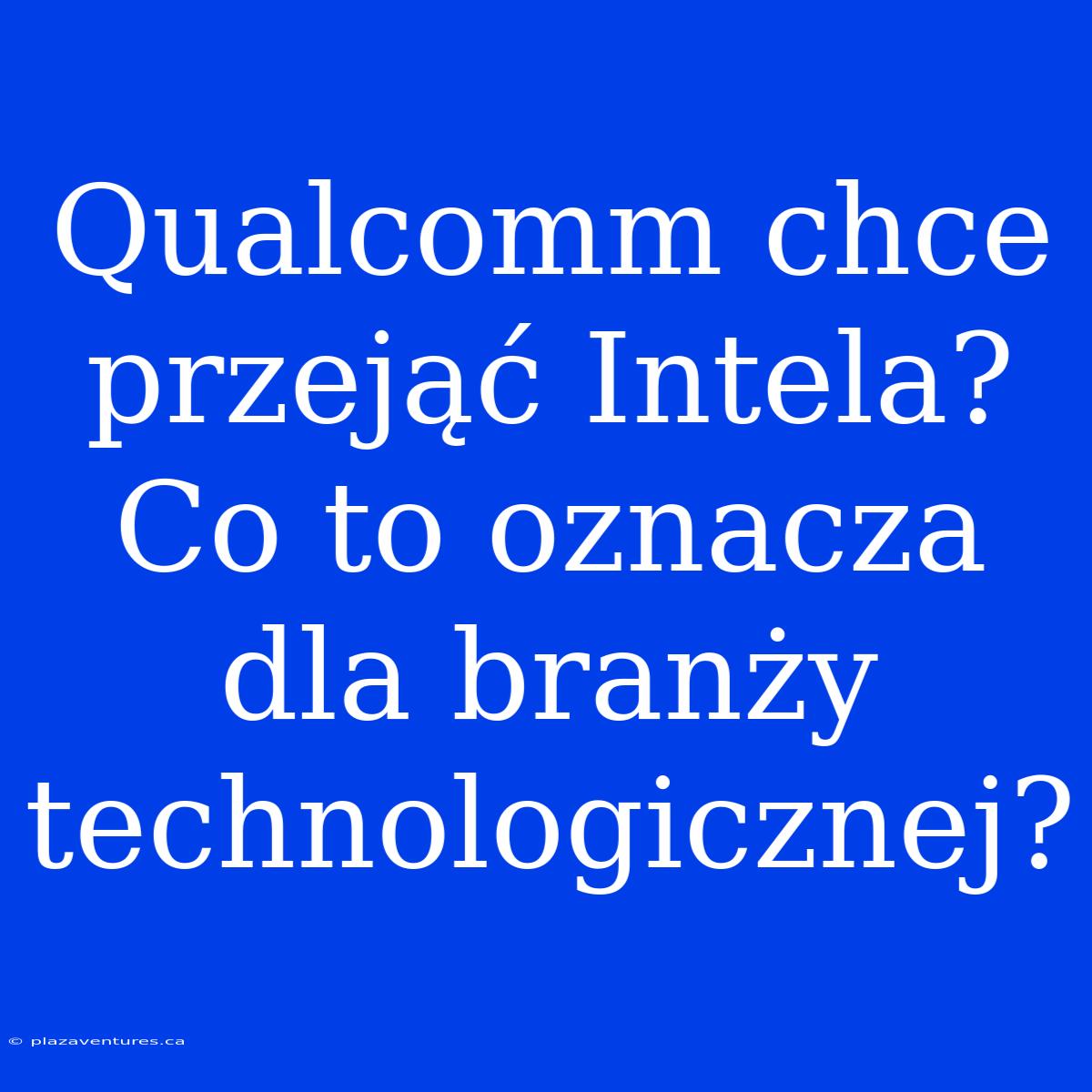 Qualcomm Chce Przejąć Intela? Co To Oznacza Dla Branży Technologicznej?