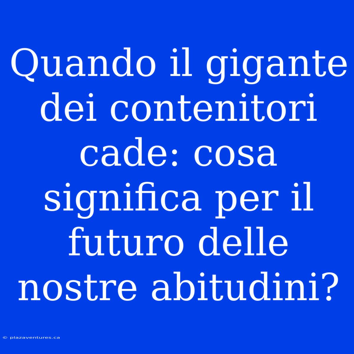 Quando Il Gigante Dei Contenitori Cade: Cosa Significa Per Il Futuro Delle Nostre Abitudini?