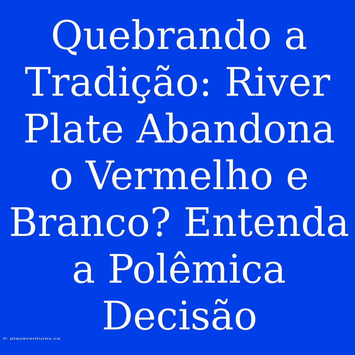 Quebrando A Tradição: River Plate Abandona O Vermelho E Branco? Entenda A Polêmica Decisão