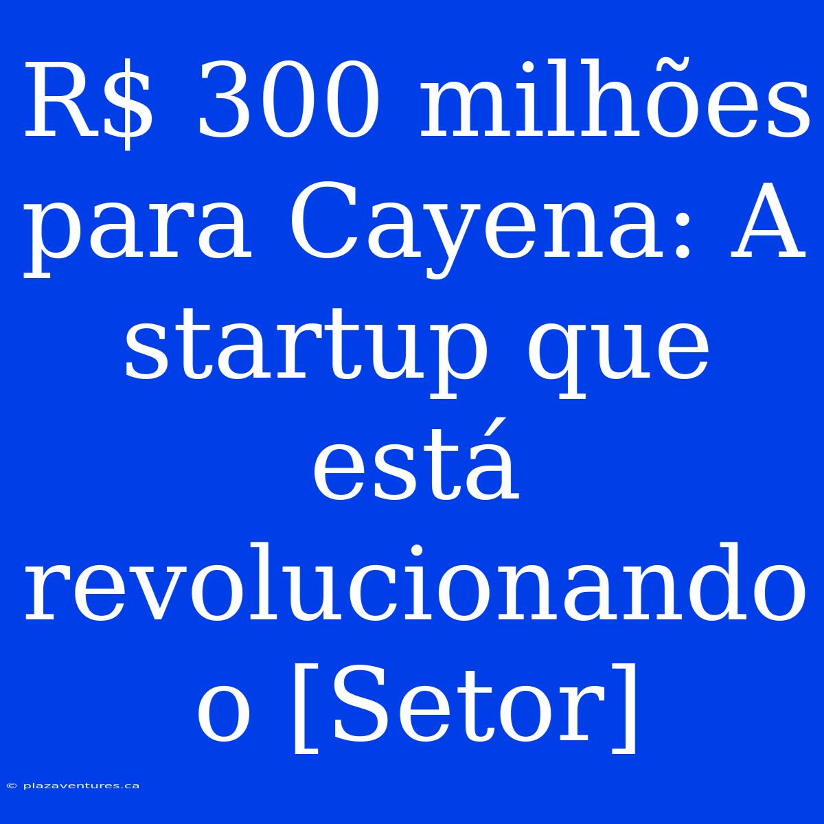 R$ 300 Milhões Para Cayena: A Startup Que Está Revolucionando O [Setor]