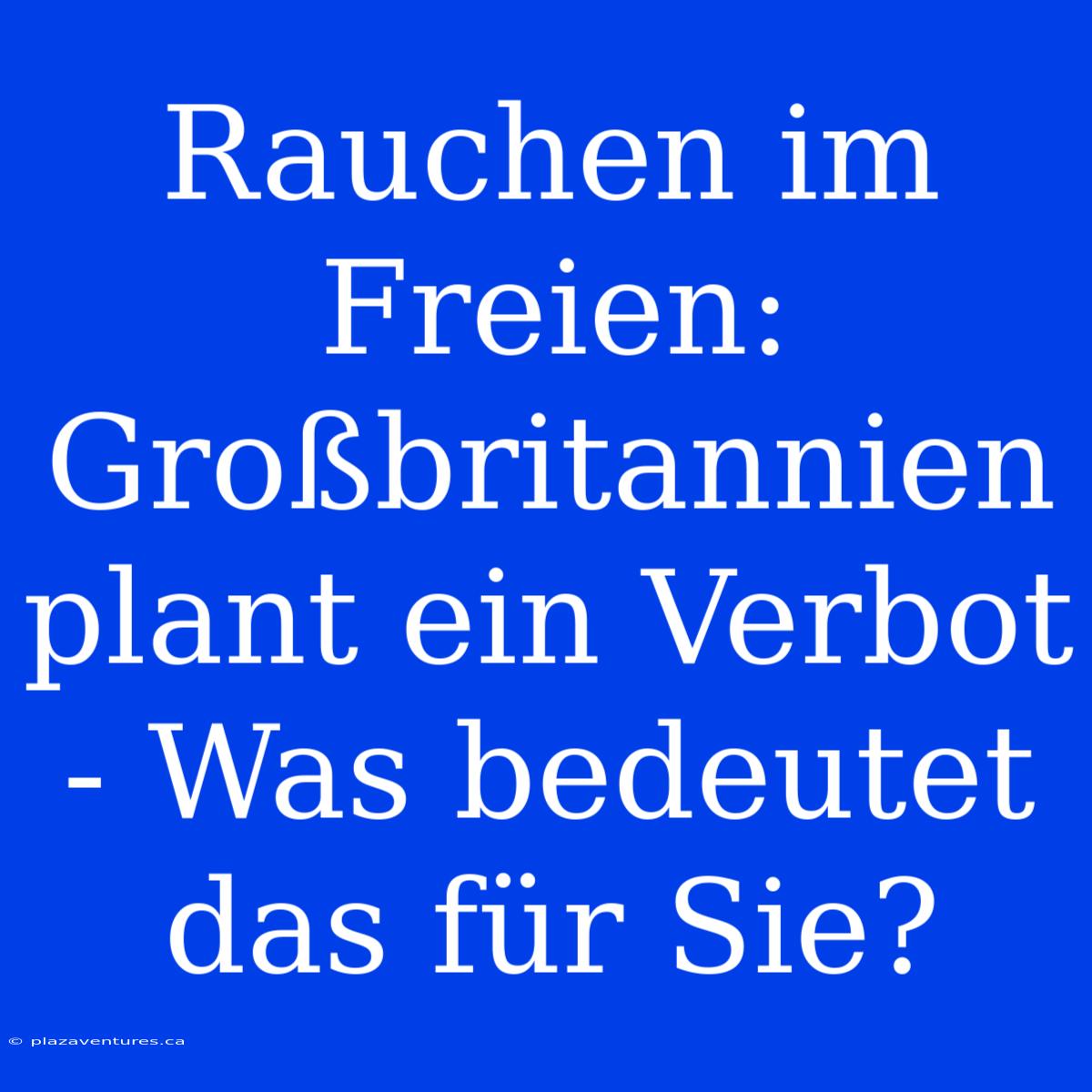 Rauchen Im Freien: Großbritannien Plant Ein Verbot - Was Bedeutet Das Für Sie?