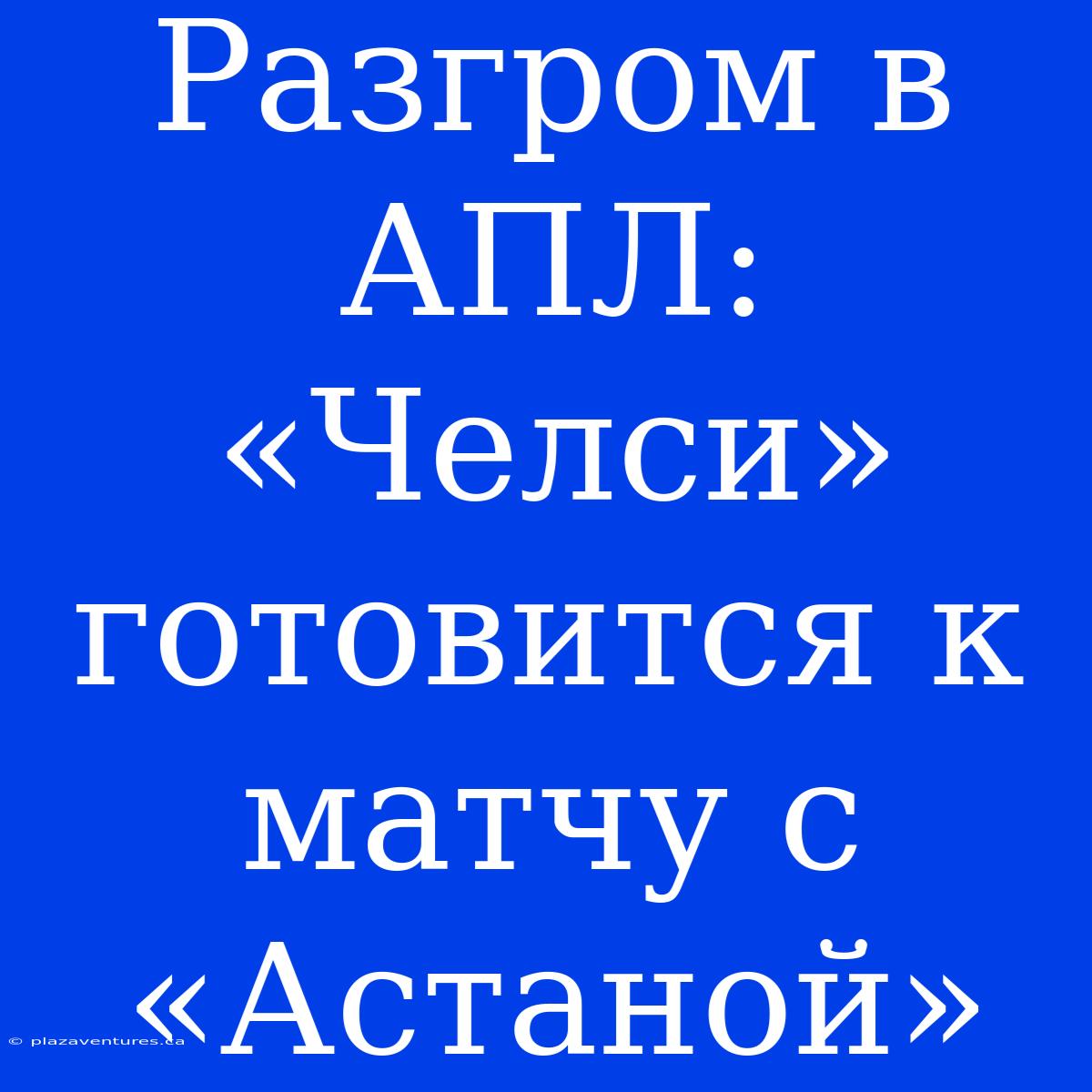 Разгром В АПЛ: «Челси» Готовится К Матчу С «Астаной»