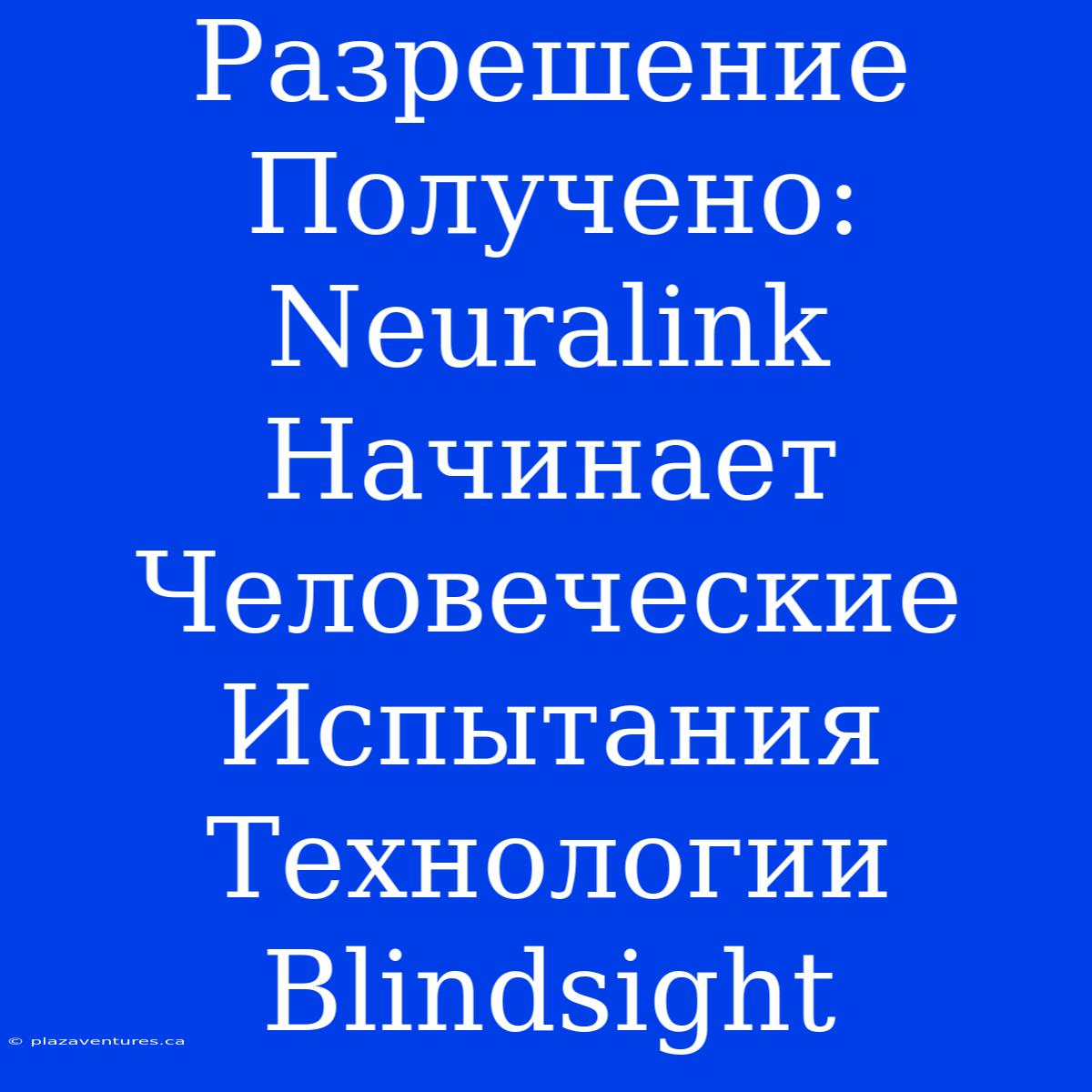 Разрешение Получено: Neuralink Начинает Человеческие Испытания Технологии Blindsight