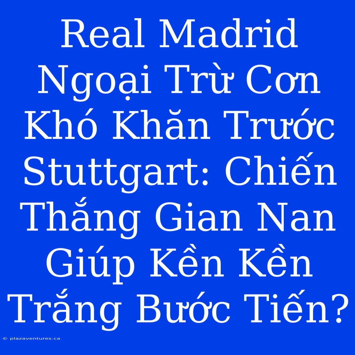 Real Madrid Ngoại Trừ Cơn Khó Khăn Trước Stuttgart: Chiến Thắng Gian Nan Giúp Kền Kền Trắng Bước Tiến?