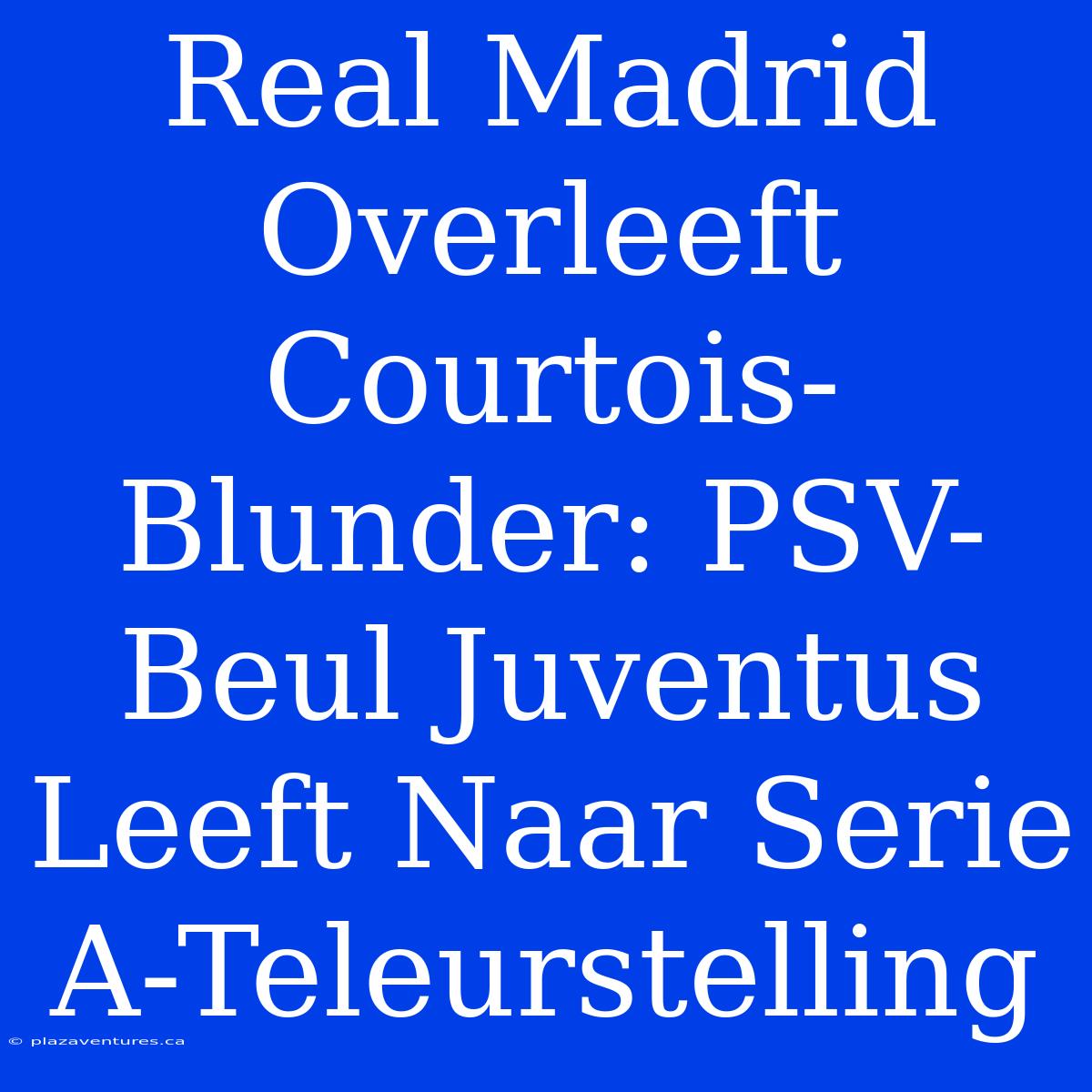 Real Madrid Overleeft Courtois-Blunder: PSV-Beul Juventus Leeft Naar Serie A-Teleurstelling