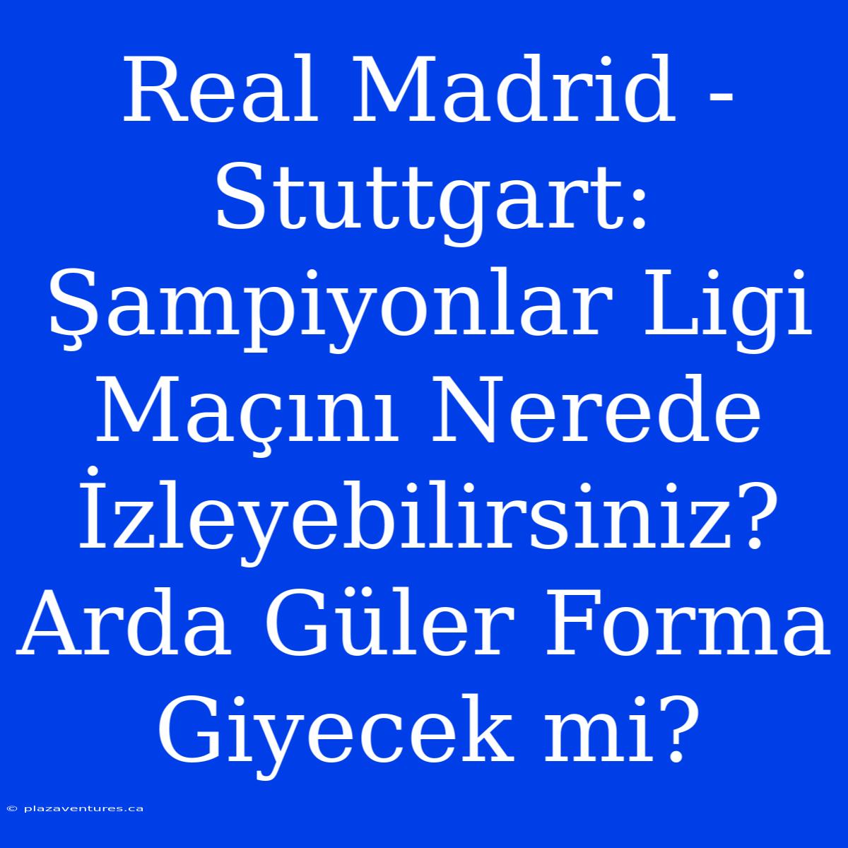 Real Madrid - Stuttgart: Şampiyonlar Ligi Maçını Nerede İzleyebilirsiniz? Arda Güler Forma Giyecek Mi?