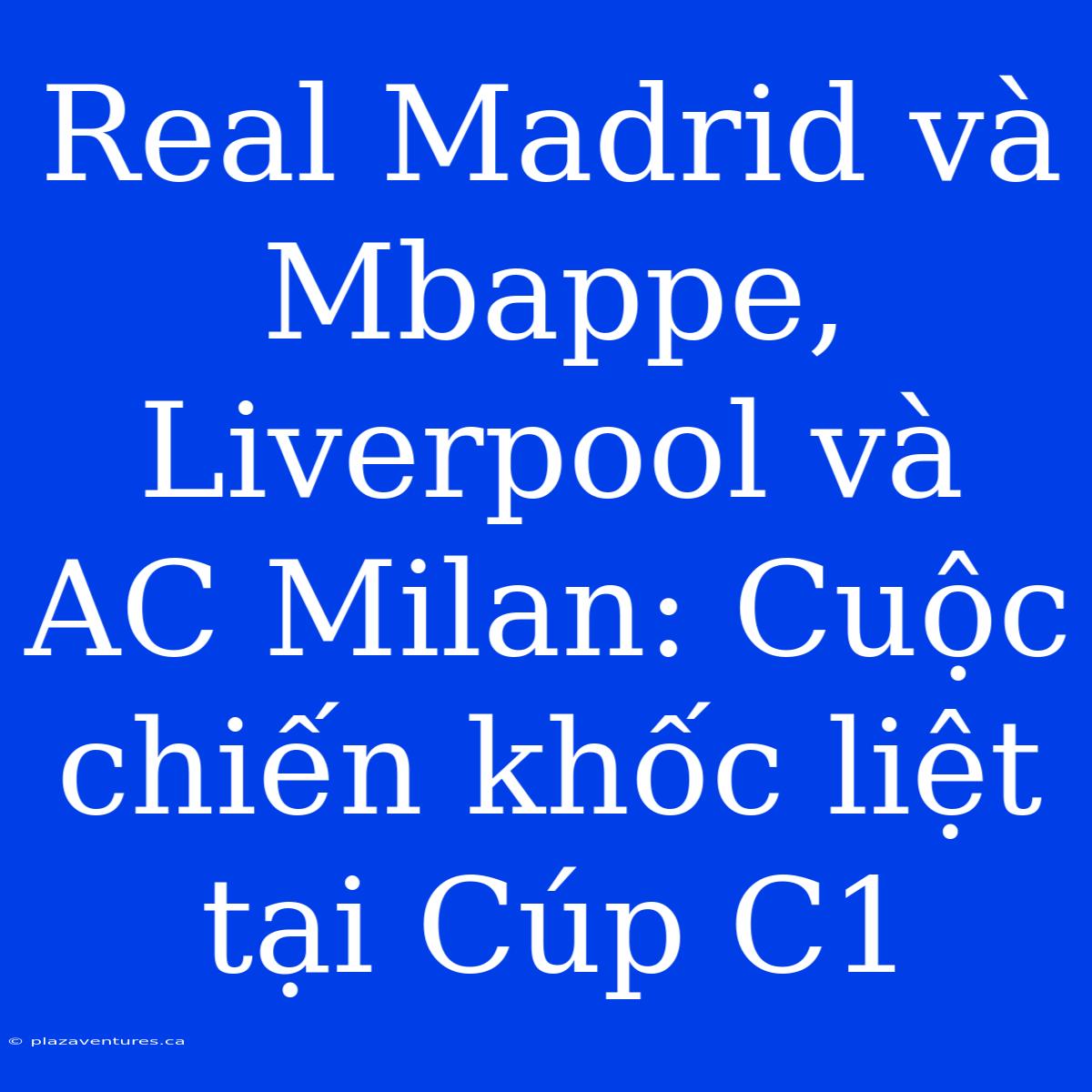 Real Madrid Và Mbappe, Liverpool Và AC Milan: Cuộc Chiến Khốc Liệt Tại Cúp C1