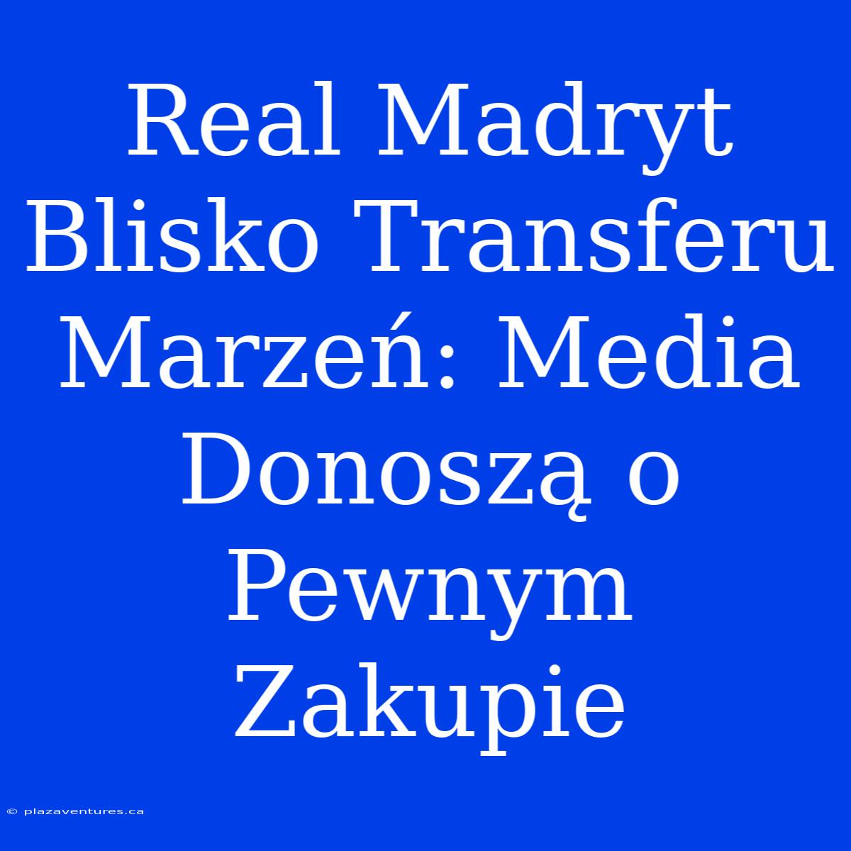 Real Madryt Blisko Transferu Marzeń: Media Donoszą O Pewnym Zakupie