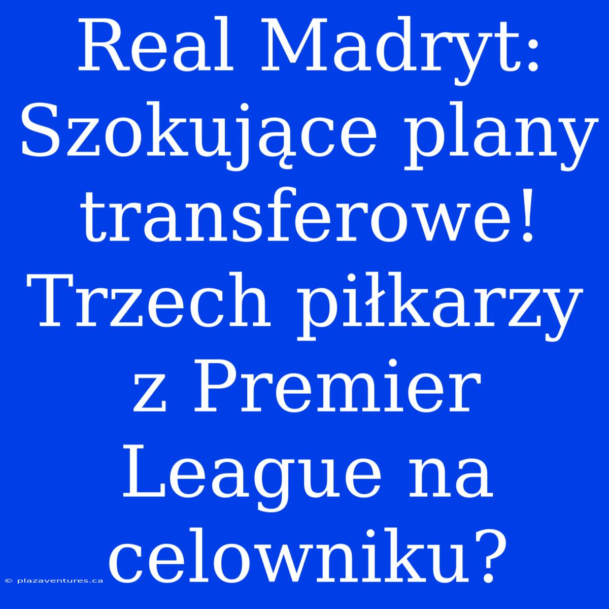 Real Madryt: Szokujące Plany Transferowe! Trzech Piłkarzy Z Premier League Na Celowniku?