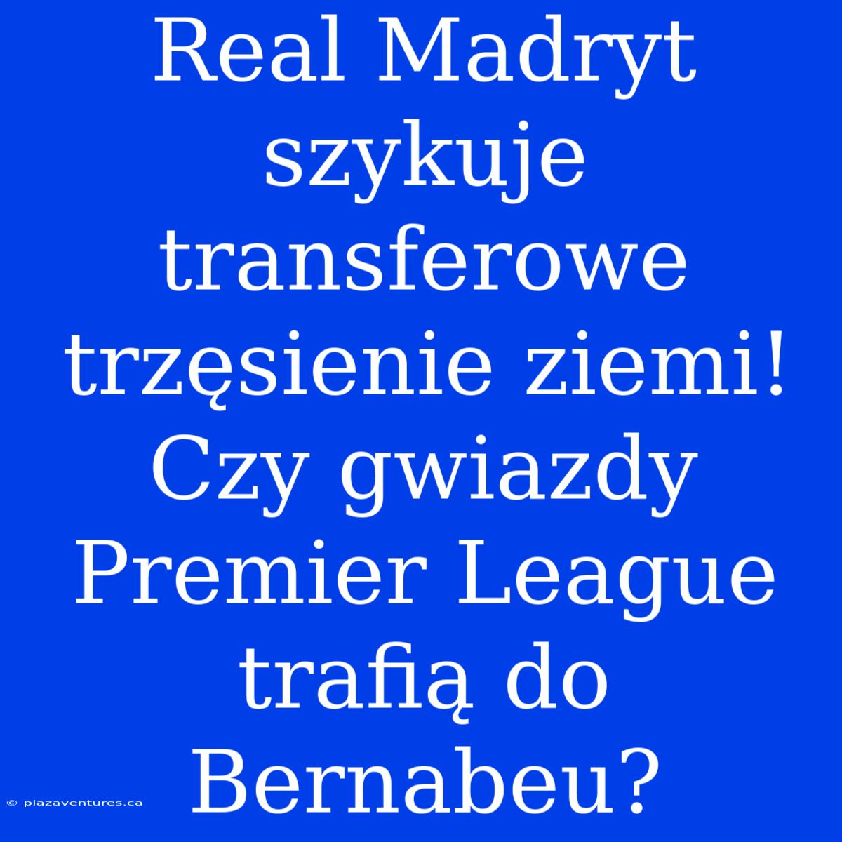 Real Madryt Szykuje Transferowe Trzęsienie Ziemi! Czy Gwiazdy Premier League Trafią Do Bernabeu?