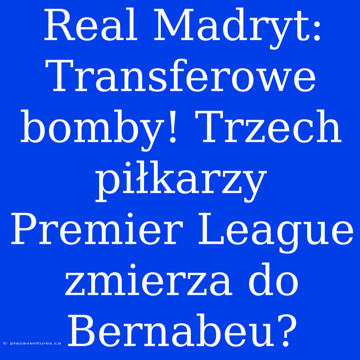 Real Madryt: Transferowe Bomby! Trzech Piłkarzy Premier League Zmierza Do Bernabeu?