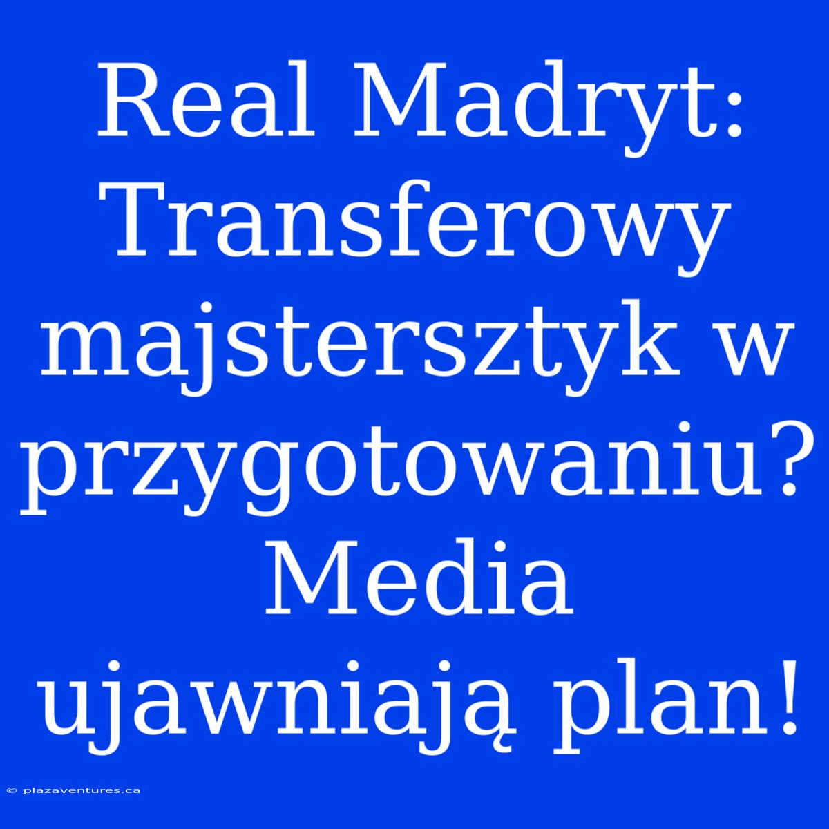 Real Madryt: Transferowy Majstersztyk W Przygotowaniu? Media Ujawniają Plan!