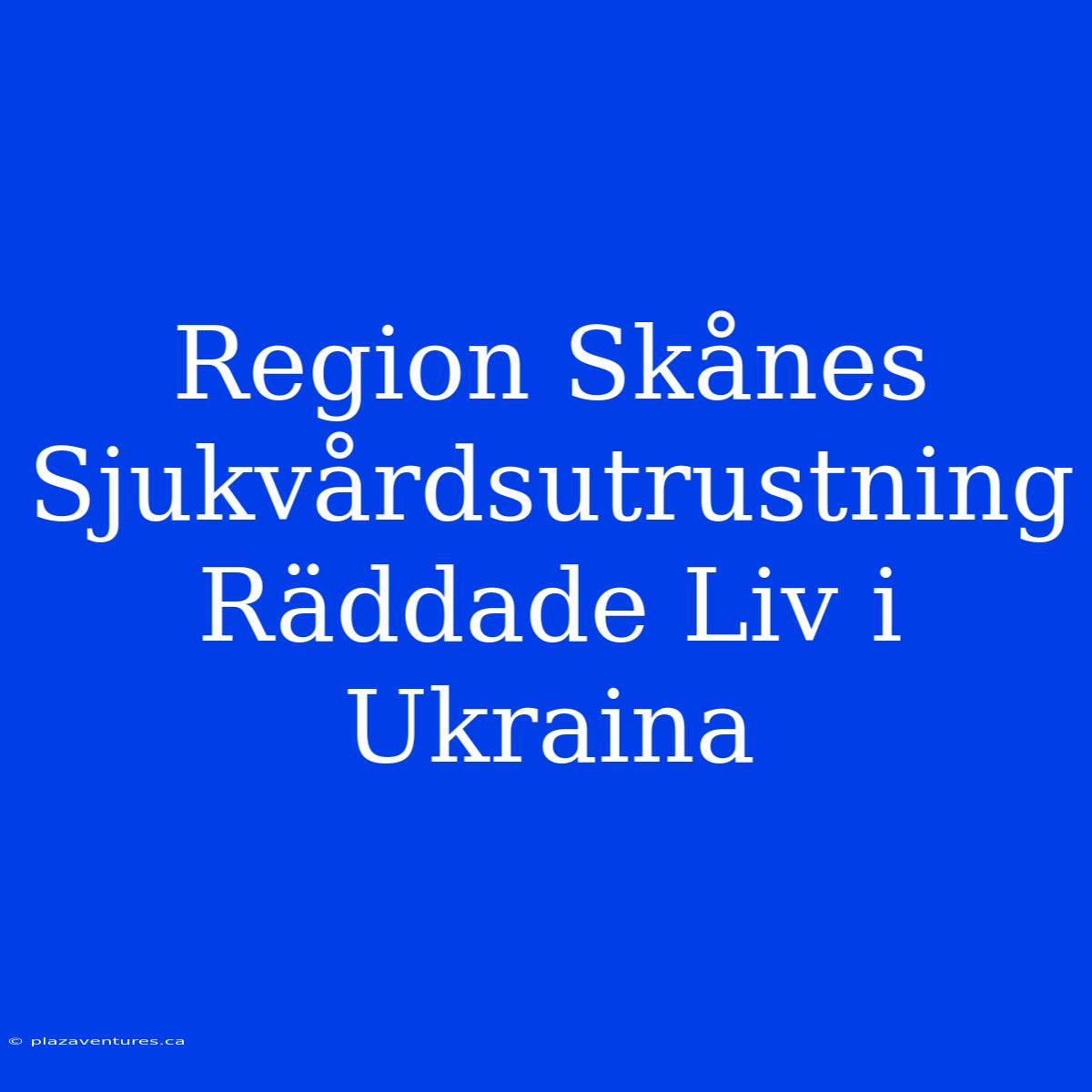 Region Skånes Sjukvårdsutrustning Räddade Liv I Ukraina