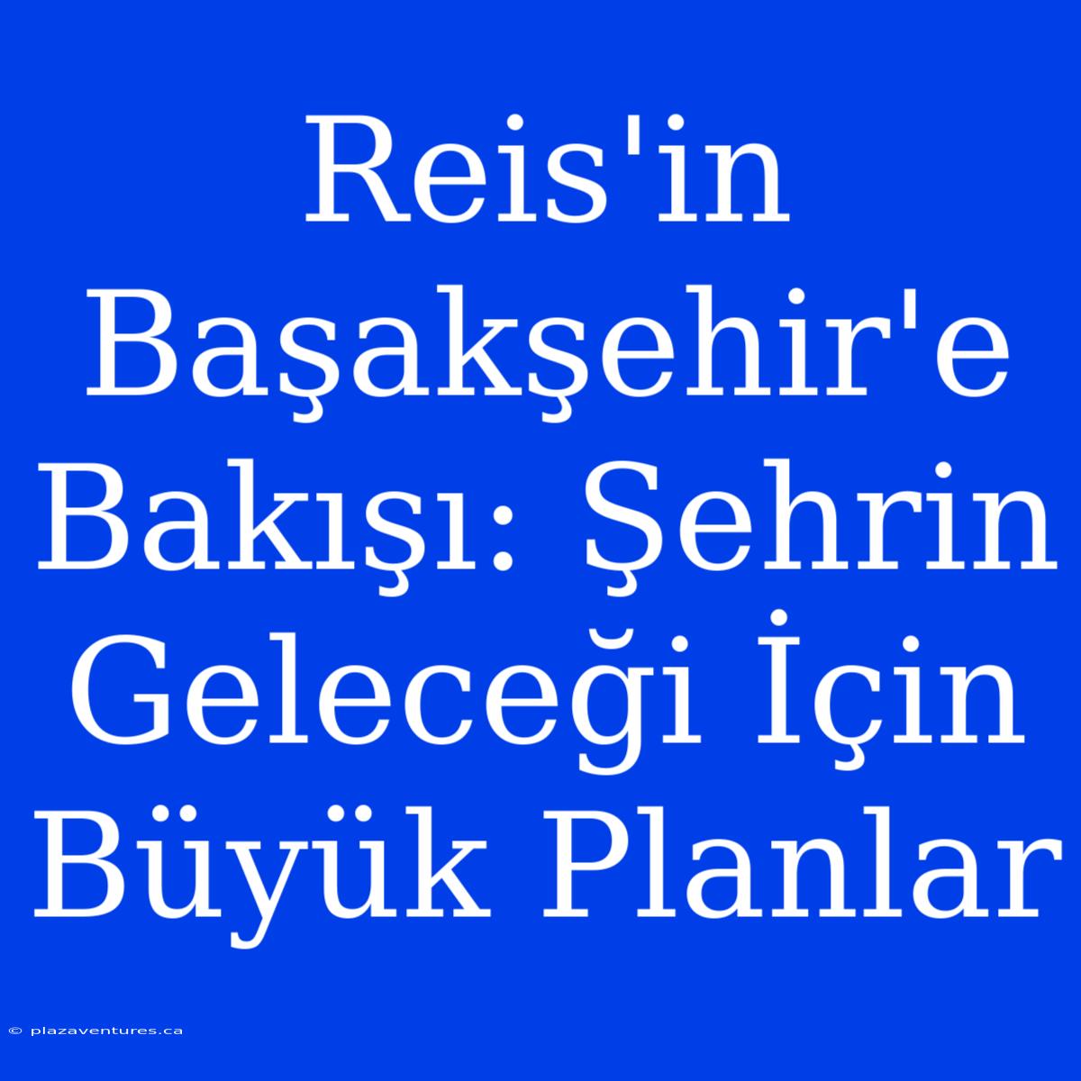 Reis'in Başakşehir'e Bakışı: Şehrin Geleceği İçin Büyük Planlar