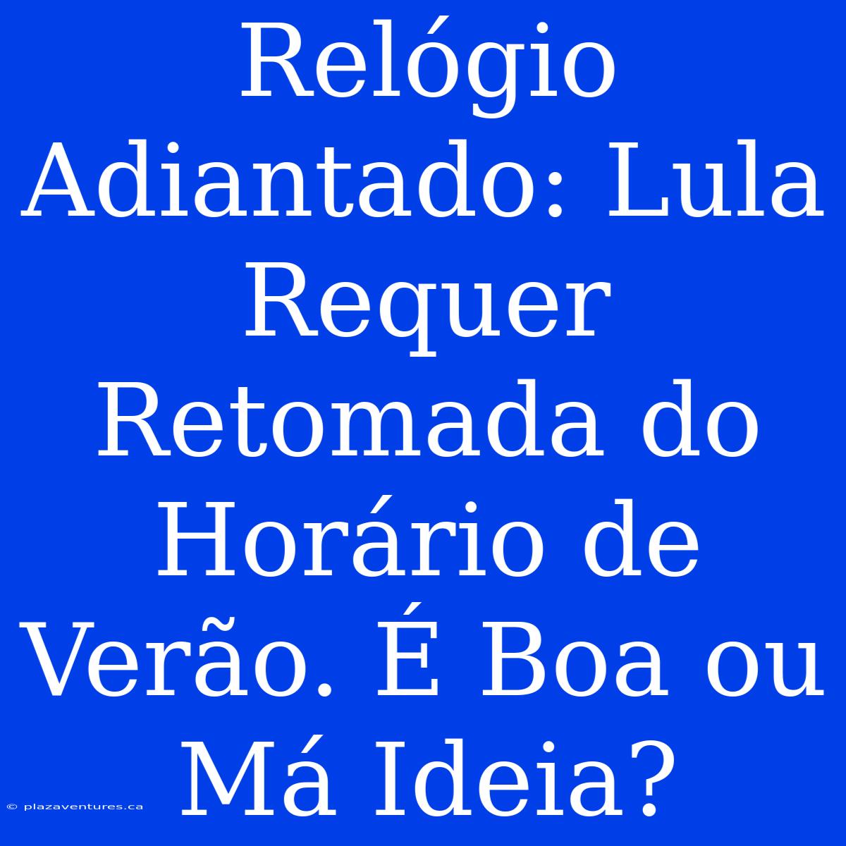 Relógio Adiantado: Lula Requer Retomada Do Horário De Verão. É Boa Ou Má Ideia?