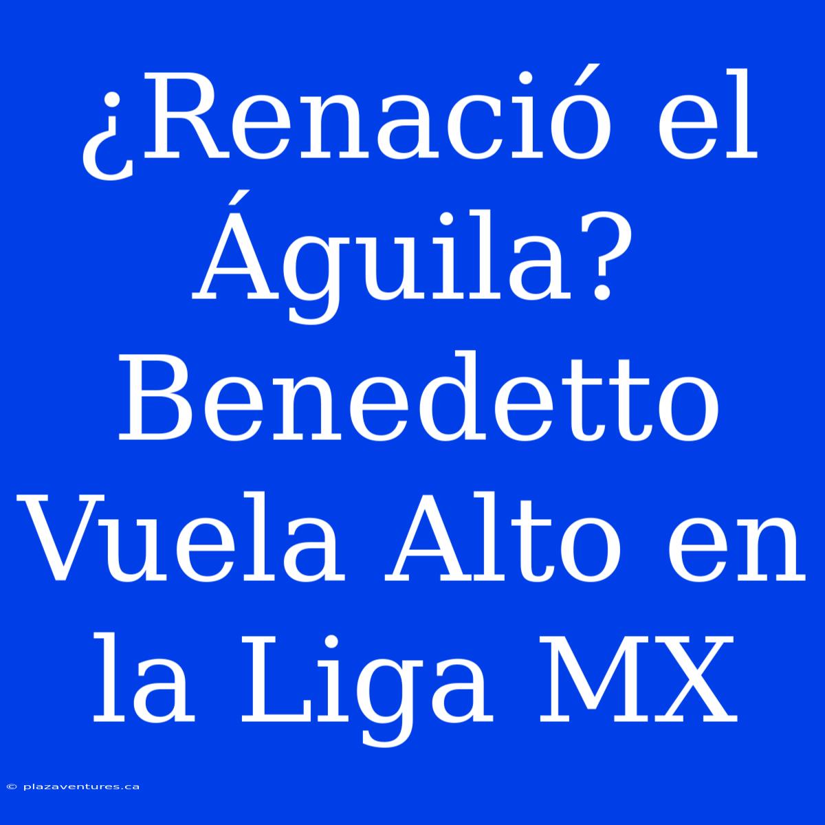 ¿Renació El Águila? Benedetto Vuela Alto En La Liga MX