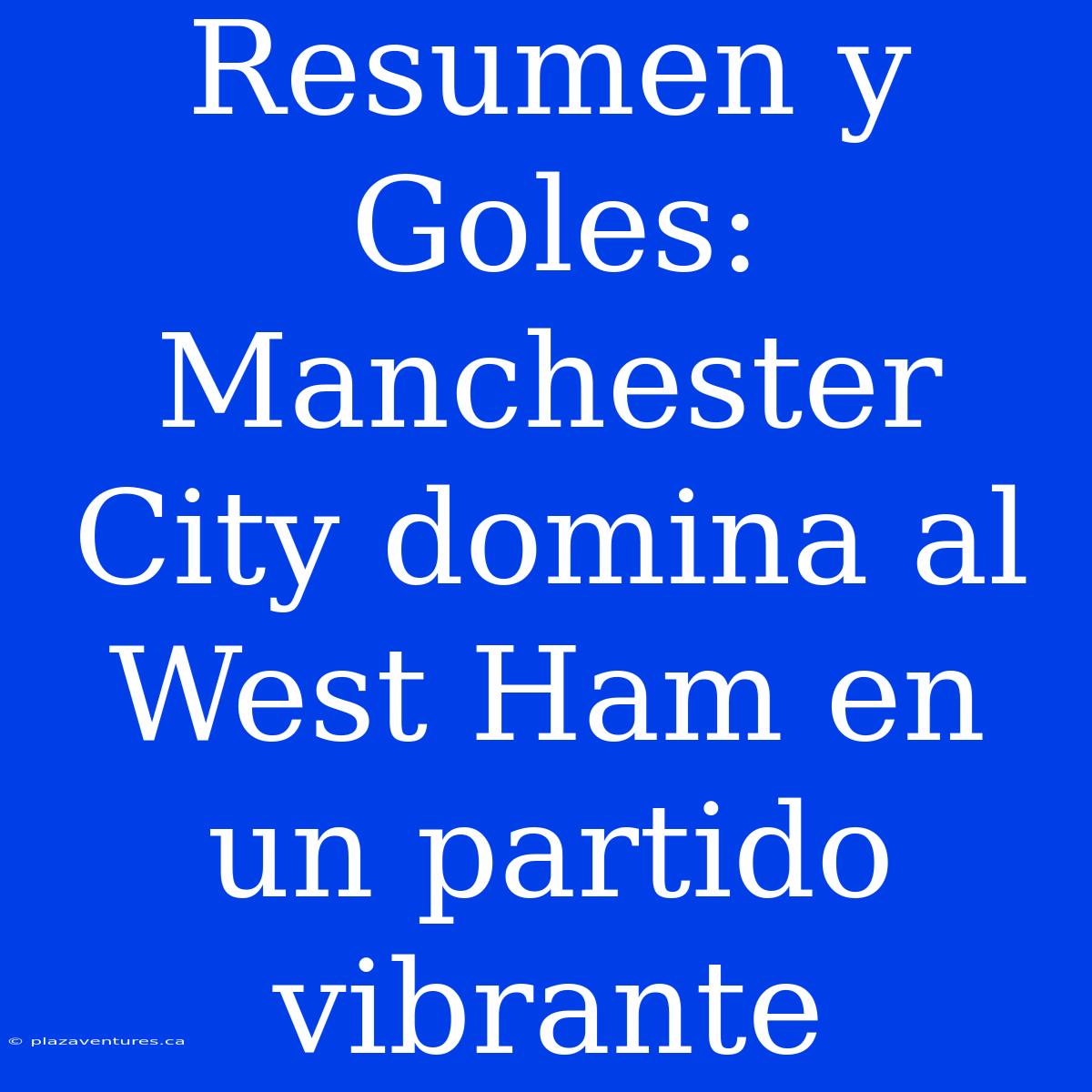 Resumen Y Goles: Manchester City Domina Al West Ham En Un Partido Vibrante