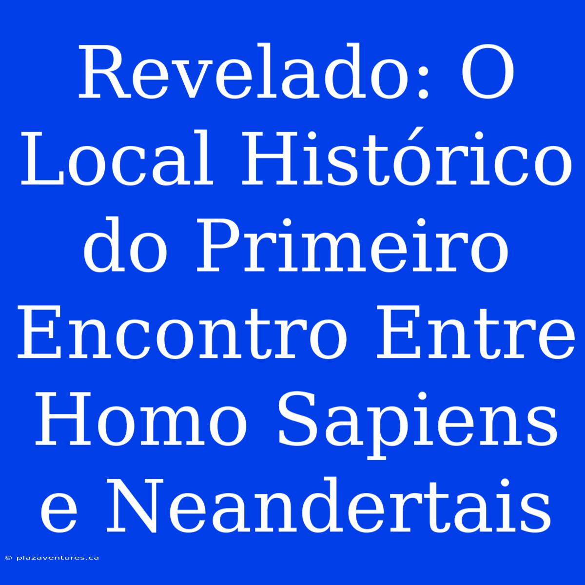 Revelado: O Local Histórico Do Primeiro Encontro Entre Homo Sapiens E Neandertais