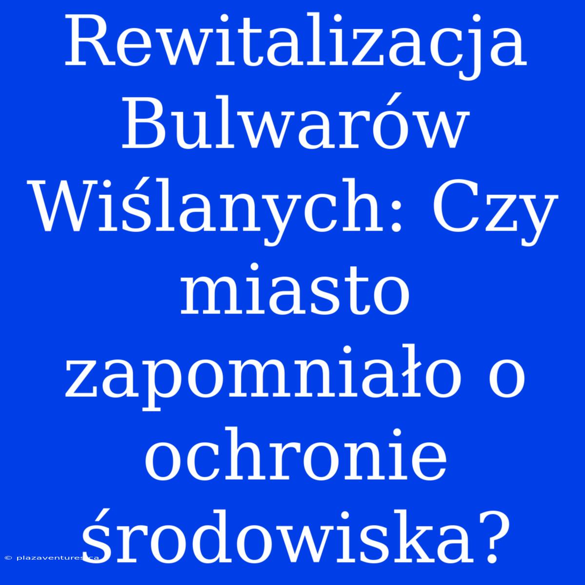 Rewitalizacja Bulwarów Wiślanych: Czy Miasto Zapomniało O Ochronie Środowiska?