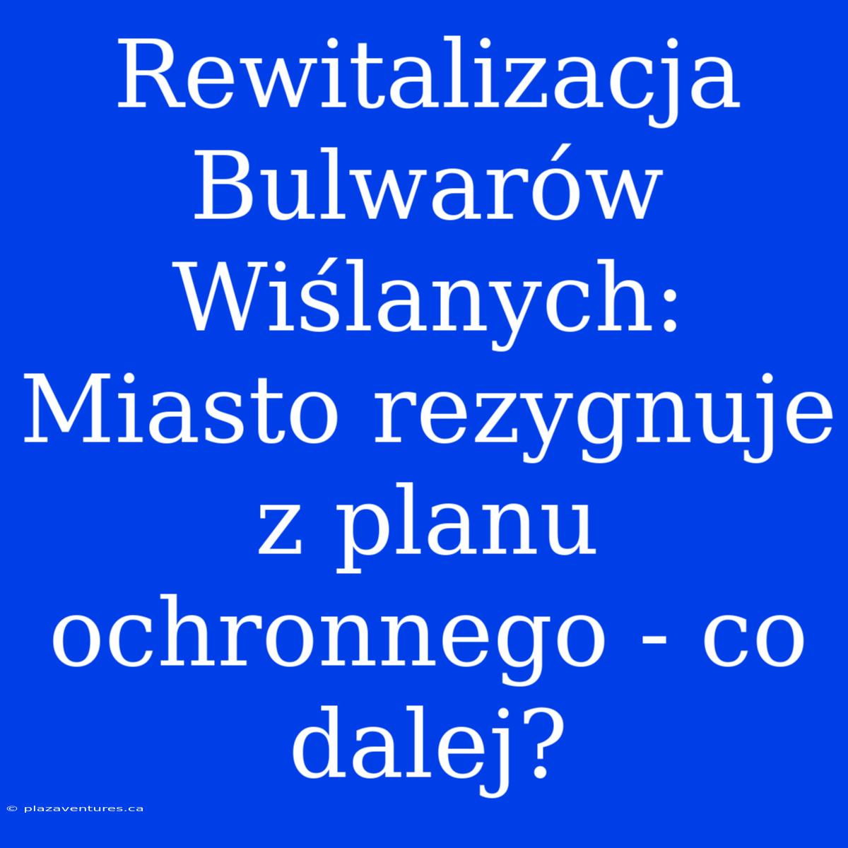 Rewitalizacja Bulwarów Wiślanych: Miasto Rezygnuje Z Planu Ochronnego - Co Dalej?