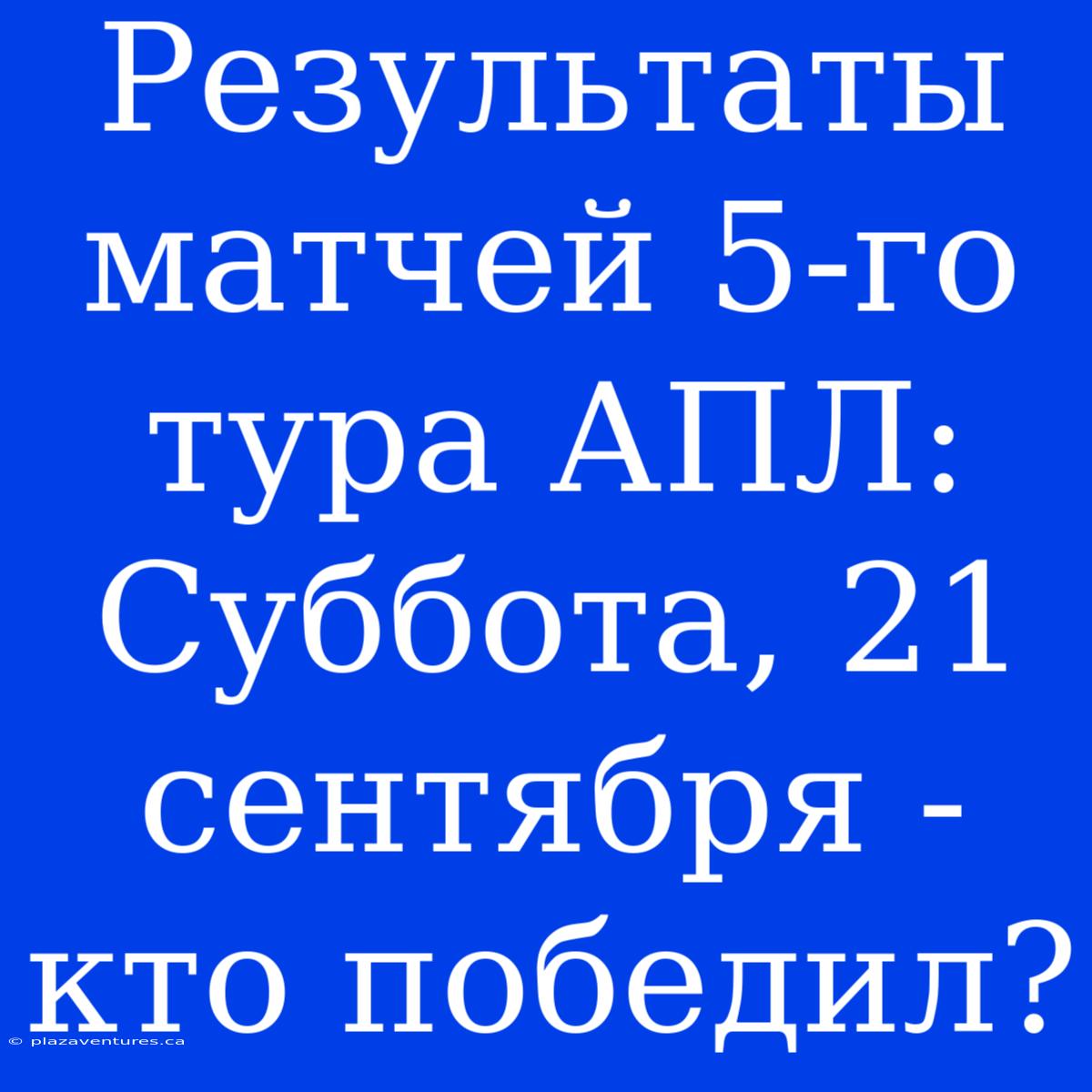 Результаты Матчей 5-го Тура АПЛ: Суббота, 21 Сентября - Кто Победил?