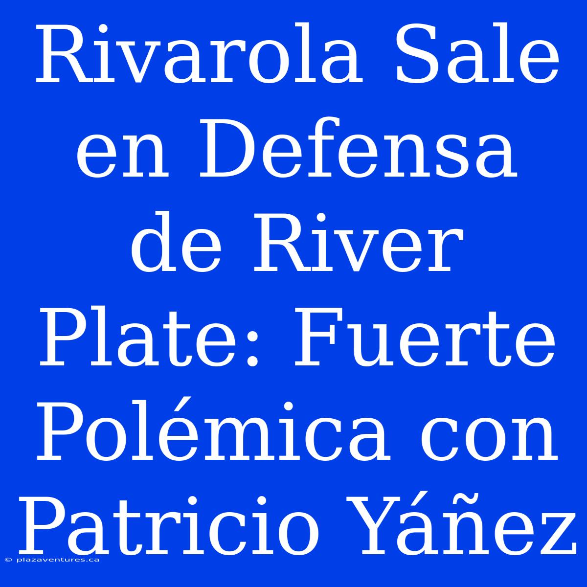 Rivarola Sale En Defensa De River Plate: Fuerte Polémica Con Patricio Yáñez