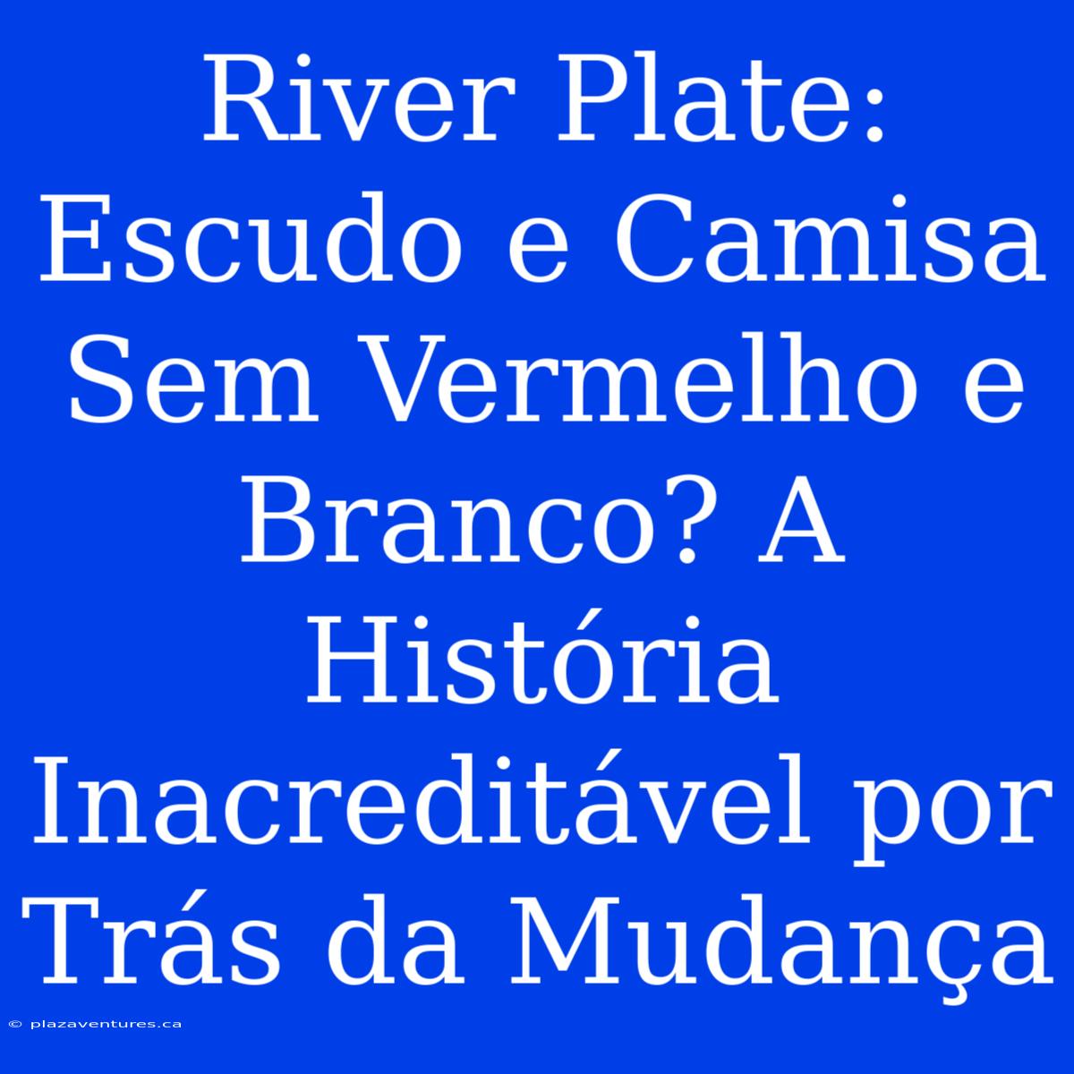 River Plate: Escudo E Camisa Sem Vermelho E Branco? A História Inacreditável Por Trás Da Mudança