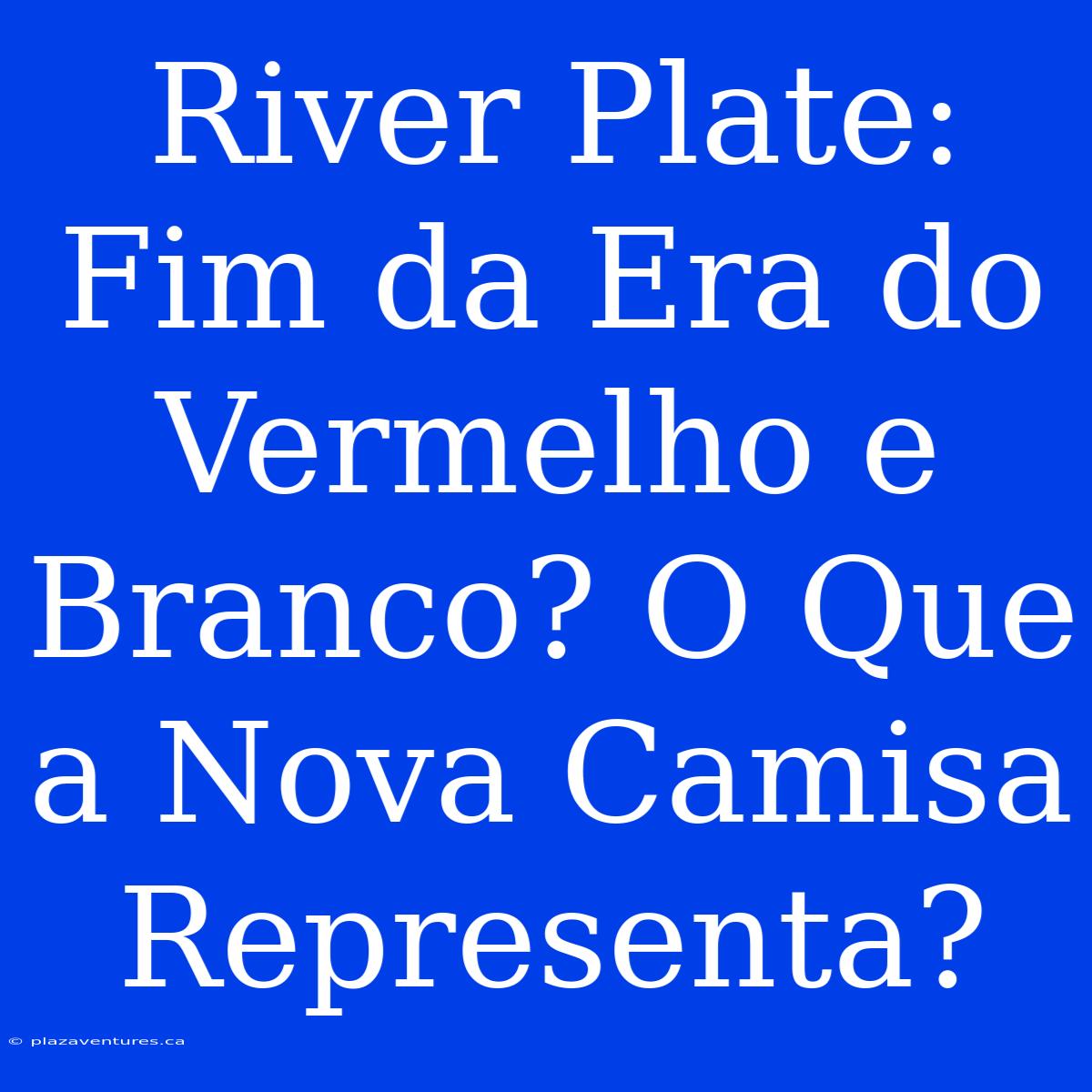 River Plate: Fim Da Era Do Vermelho E Branco? O Que A Nova Camisa Representa?