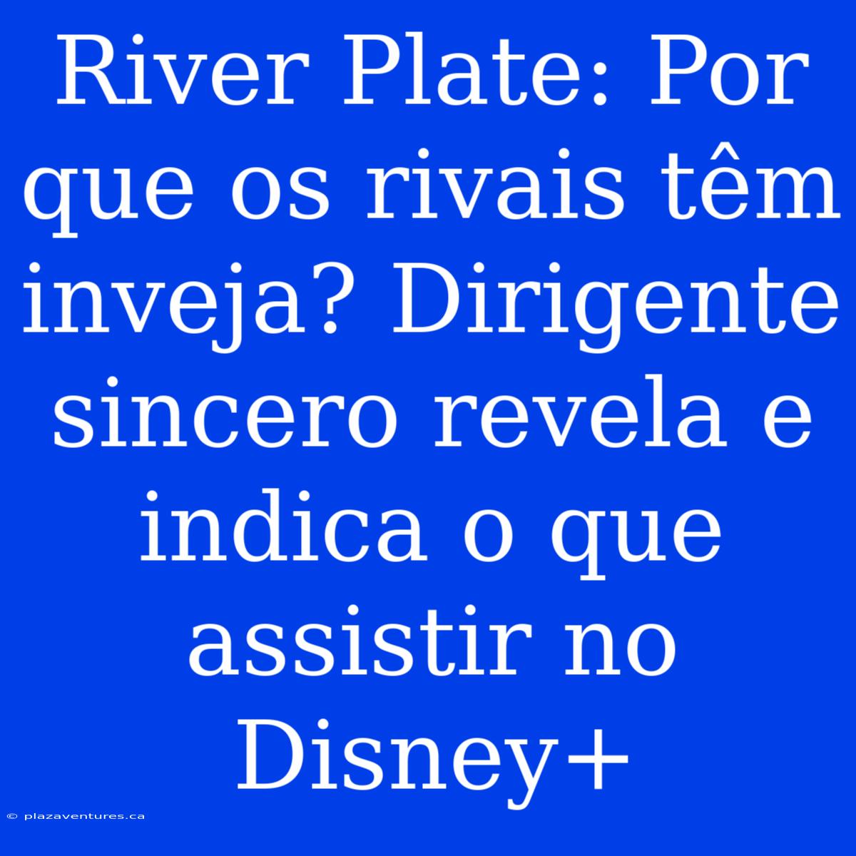 River Plate: Por Que Os Rivais Têm Inveja? Dirigente Sincero Revela E Indica O Que Assistir No Disney+