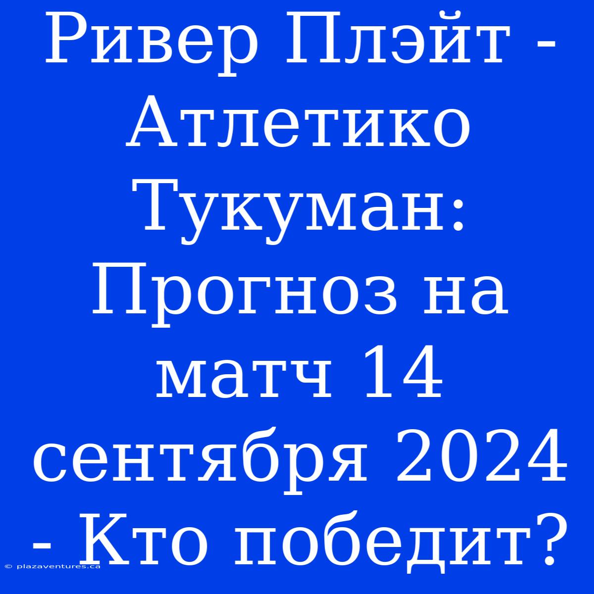 Ривер Плэйт - Атлетико Тукуман: Прогноз На Матч 14 Сентября 2024 - Кто Победит?