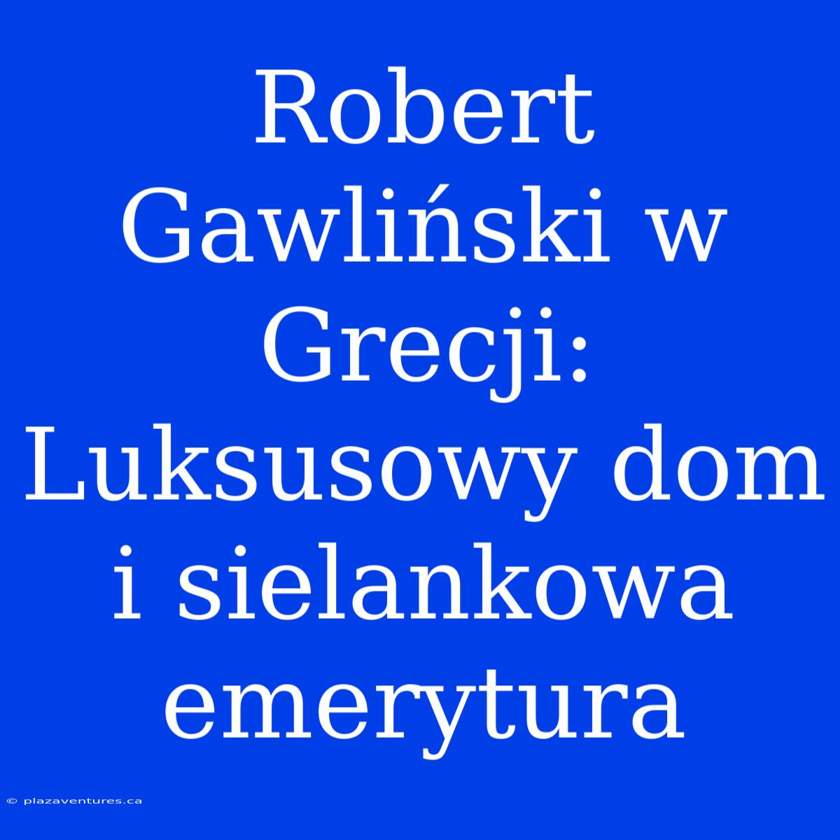 Robert Gawliński W Grecji: Luksusowy Dom I Sielankowa Emerytura