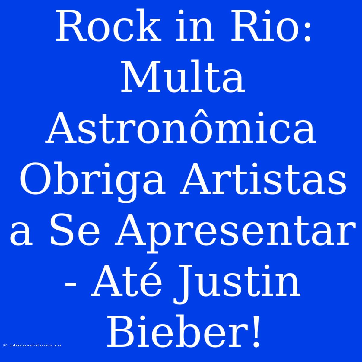 Rock In Rio: Multa Astronômica Obriga Artistas A Se Apresentar - Até Justin Bieber!