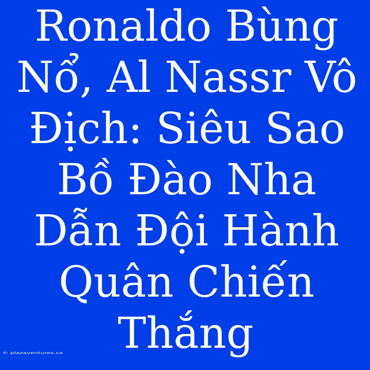 Ronaldo Bùng Nổ, Al Nassr Vô Địch: Siêu Sao Bồ Đào Nha Dẫn Đội Hành Quân Chiến Thắng