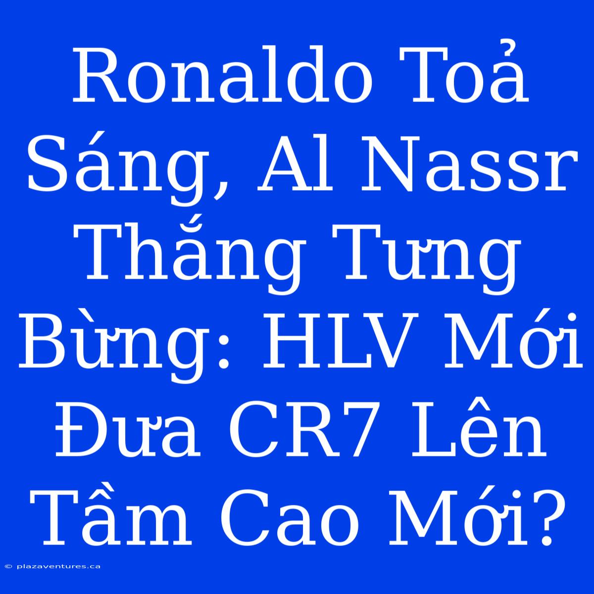 Ronaldo Toả Sáng, Al Nassr Thắng Tưng Bừng: HLV Mới Đưa CR7 Lên Tầm Cao Mới?